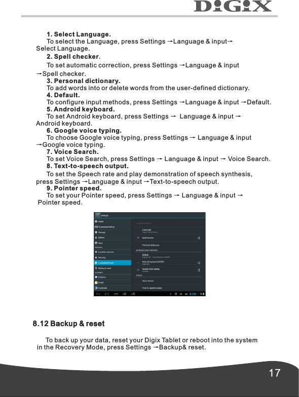       1. Select Language.      To select the Language, press Settings &rarr;Language &amp; input&rarr;Select Language.      2. Spell checker.      To set automatic correction, press Settings &rarr;Language &amp; input&rarr;Spell checker.      3. Personal dictionary.      To add words into or delete words from the user-defined dictionary.      4. Default.      To configure input methods, press Settings &rarr;Language &amp; input &rarr;Default.      5. Android keyboard.      To set Android keyboard, press Settings &rarr; Language &amp; input &rarr;Android keyboard.      6. Google voice typing.      To choose Google voice typing, press Settings   Language &amp; input &rarr;Google voice typing.       7. Voice Search.      To set Voice Search, press Settings &rarr; Language &amp; input &rarr; Voice Search.      8. Text-to-speech output.      To set the Speech rate and play demonstration of speech synthesis,press Settings &rarr;Language &amp; input &rarr;Text-to-speech output.      9. Pointer speed.      To set your Pointer speed, press Settings &rarr; Language &amp; input &rarr; Pointer speed.&rarr;8.12 Backup &amp; reset     To back up your data, reset your Digix Tablet or reboot into the system in the Recovery Mode, press Settings &rarr;Backup&amp; reset.