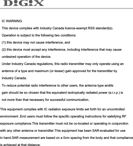 IC WARNINGThis device complies with Industry Canada licence-exempt RSS standard(s). Operation is subject to the following two conditions:(1) this device may not cause interference, and(2) this device must accept any interference, including interference that may cause undesired operation of the device.Under Industry Canada regulations, this radio transmitter may only operate using an antenna of a type and maximum (or lesser) gain approved for the transmitter by Industry Canada. To reduce potential radio interference to other users, the antenna type andits gain should be so chosen that the equivalent isotropically radiated power (e.i.r.p.) is not more than that necessary for successful communication.This equipment complies with IC radiation exposure limits set forth for an uncontrolled environment .End users must follow the specific operating instructions for satisfying RF exposure compliance.This transmitter must not be co-located or operating in conjunction with any other antenna or transmitter.This equipment has been SAR-evaluated for use in hand.SAR measurement are based on a 0cm spacing from the body and that compliance is achieved at that distance.