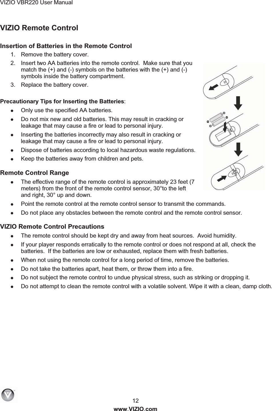 VIZIO VBR220 User Manual  12 www.VIZIO.com VIZIO Remote Control  Insertion of Batteries in the Remote Control 1.  Remove the battery cover. 2.  Insert two AA batteries into the remote control.  Make sure that you match the (+) and (-) symbols on the batteries with the (+) and (-) symbols inside the battery compartment.   3.  Replace the battery cover.  Precautionary Tips for Inserting the Batteries:  Only use the specified AA batteries.  Do not mix new and old batteries. This may result in cracking or leakage that may cause a fire or lead to personal injury.  Inserting the batteries incorrectly may also result in cracking or leakage that may cause a fire or lead to personal injury.  Dispose of batteries according to local hazardous waste regulations.  Keep the batteries away from children and pets. Remote Control Range  The effective range of the remote control is approximately 23 feet (7 meters) from the front of the remote control sensor, 30&deg;to the left and right, 30&deg; up and down.  Point the remote control at the remote control sensor to transmit the commands.  Do not place any obstacles between the remote control and the remote control sensor. VIZIO Remote Control Precautions  The remote control should be kept dry and away from heat sources.  Avoid humidity.  If your player responds erratically to the remote control or does not respond at all, check the batteries.  If the batteries are low or exhausted, replace them with fresh batteries.  When not using the remote control for a long period of time, remove the batteries.  Do not take the batteries apart, heat them, or throw them into a fire.  Do not subject the remote control to undue physical stress, such as striking or dropping it.  Do not attempt to clean the remote control with a volatile solvent. Wipe it with a clean, damp cloth. 