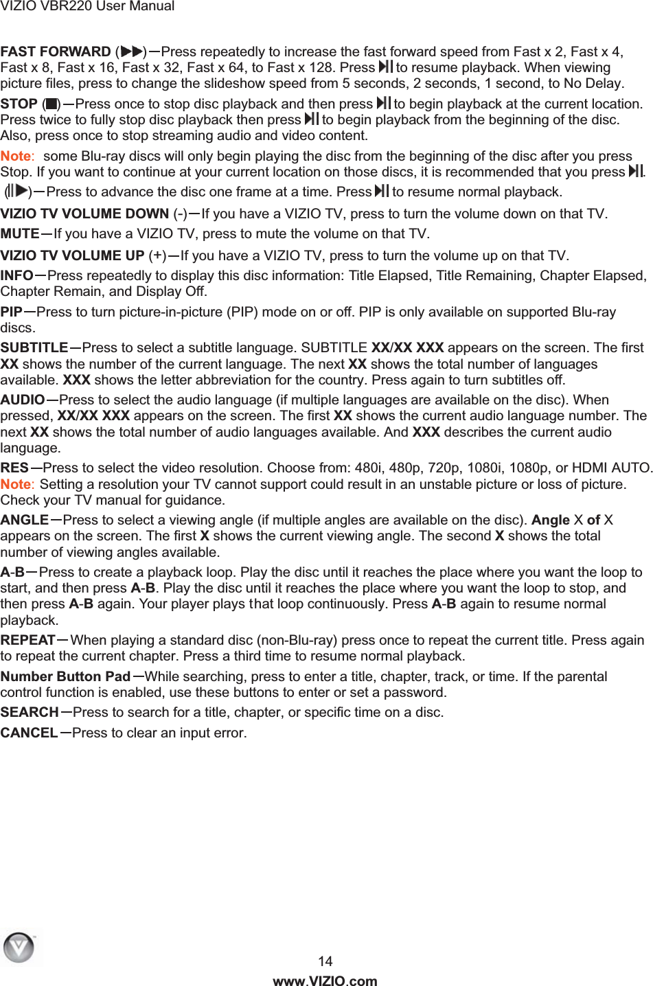 VIZIO VBR220 User Manual  14 www.VIZIO.com FAST FORWARD ( )Press repeatedly to increase the fast forward speed from Fast x 2, Fast x 4, Fast x 8, Fast x 16, Fast x 32, Fast x 64, to Fast x 128. Press  to resume playback. When viewing picture files, press to change the slideshow speed from 5 seconds, 2 seconds, 1 second, to No Delay. STOP ( )Press once to stop disc playback and then press   to begin playback at the current location. Press twice to fully stop disc playback then press  to begin playback from the beginning of the disc. Also, press once to stop streaming audio and video content. Note:  some Blu-ray discs will only begin playing the disc from the beginning of the disc after you press Stop. If you want to continue at your current location on those discs, it is recommended that you press .  ( )Press to advance the disc one frame at a time. Press  to resume normal playback. VIZIO TV VOLUME DOWN (-)If you have a VIZIO TV, press to turn the volume down on that TV. MUTE If you have a VIZIO TV, press to mute the volume on that TV. VIZIO TV VOLUME UP (+)If you have a VIZIO TV, press to turn the volume up on that TV. INFO Press repeatedly to display this disc information: Title Elapsed, Title Remaining, Chapter Elapsed, Chapter Remain, and Display Off. PIP Press to turn picture-in-picture (PIP) mode on or off. PIP is only available on supported Blu-ray discs. SUBTITLE Press to select a subtitle language. SUBTITLE XX/XX XXX appears on the screen. The first XX shows the number of the current language. The next XX shows the total number of languages available. XXX shows the letter abbreviation for the country. Press again to turn subtitles off. AUDIO Press to select the audio language (if multiple languages are available on the disc). When pressed, XX/XX XXX appears on the screen. The first XX shows the current audio language number. The next XX shows the total number of audio languages available. And XXX describes the current audio language. RES Press to select the video resolution. Choose from: 480i, 480p, 720p, 1080i, 1080p, or HDMI AUTO. Note: Setting a resolution your TV cannot support could result in an unstable picture or loss of picture. Check your TV manual for guidance.  ANGLE Press to select a viewing angle (if multiple angles are available on the disc). Angle X of X appears on the screen. The first X shows the current viewing angle. The second X shows the total number of viewing angles available. A-BPress to create a playback loop. Play the disc until it reaches the place where you want the loop to start, and then press A-B. Play the disc until it reaches the place where you want the loop to stop, and then press A-B again. Your player plays that loop continuously. Press A-B again to resume normal playback. REPEAT When playing a standard disc (non-Blu-ray) press once to repeat the current title. Press again to repeat the current chapter. Press a third time to resume normal playback. Number Button Pad While searching, press to enter a title, chapter, track, or time. If the parental control function is enabled, use these buttons to enter or set a password. SEARCH Press to search for a title, chapter, or specific time on a disc. CANCEL Press to clear an input error.  