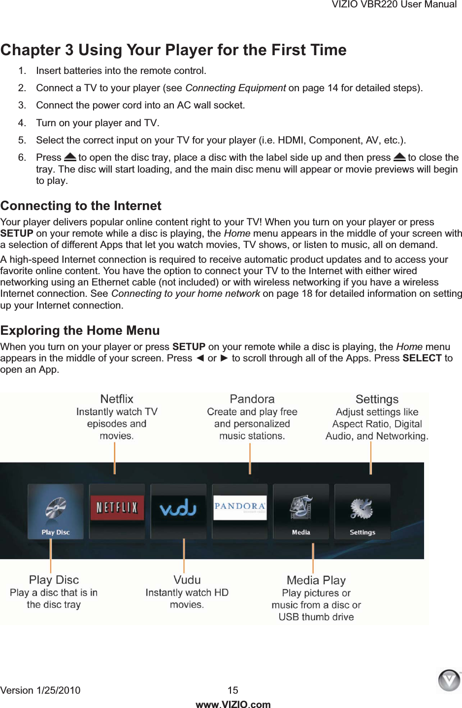 VIZIO VBR220 User Manual Version 1/25/2010  15   www.VIZIO.com Chapter 3 Using Your Player for the First Time 1.  Insert batteries into the remote control. 2.  Connect a TV to your player (see Connecting Equipment on page 14 for detailed steps). 3.  Connect the power cord into an AC wall socket. 4.  Turn on your player and TV. 5.  Select the correct input on your TV for your player (i.e. HDMI, Component, AV, etc.). 6.  Press  to open the disc tray, place a disc with the label side up and then press   to close the tray. The disc will start loading, and the main disc menu will appear or movie previews will begin to play.  Connecting to the Internet Your player delivers popular online content right to your TV! When you turn on your player or press SETUP on your remote while a disc is playing, the Home menu appears in the middle of your screen with a selection of different Apps that let you watch movies, TV shows, or listen to music, all on demand. A high-speed Internet connection is required to receive automatic product updates and to access your favorite online content. You have the option to connect your TV to the Internet with either wired networking using an Ethernet cable (not included) or with wireless networking if you have a wireless Internet connection. See Connecting to your home network on page 18 for detailed information on setting up your Internet connection. Exploring the Home Menu  When you turn on your player or press SETUP on your remote while a disc is playing, the Home menu appears in the middle of your screen. Press ◄ or ► to scroll through all of the Apps. Press SELECT to open an App.      