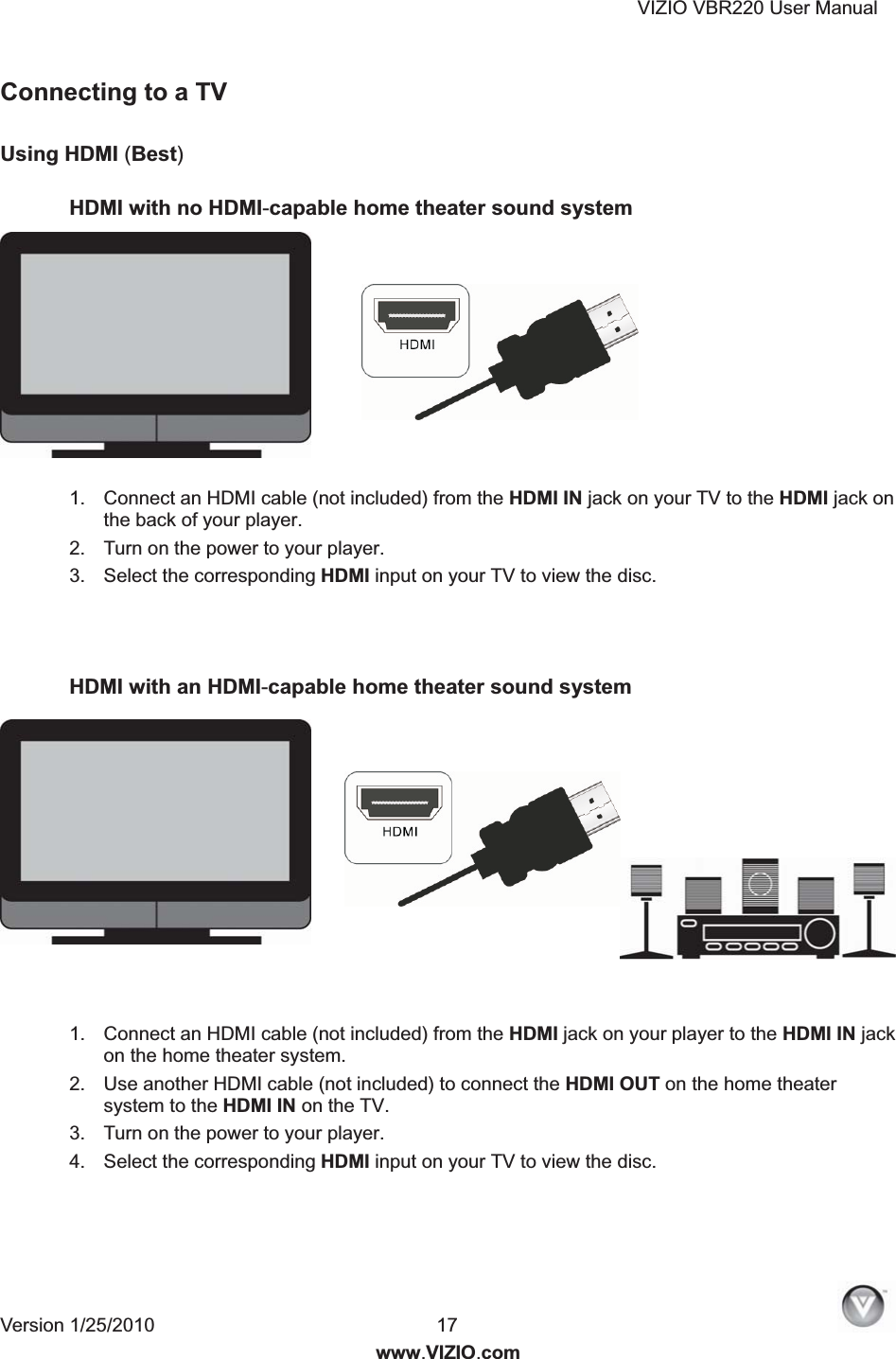 VIZIO VBR220 User Manual Version 1/25/2010  17   www.VIZIO.com Connecting to a TV   Using HDMI (Best)  HDMI with no HDMI-capable home theater sound system  1.  Connect an HDMI cable (not included) from the HDMI IN jack on your TV to the HDMI jack on the back of your player. 2.  Turn on the power to your player. 3.  Select the corresponding HDMI input on your TV to view the disc.    HDMI with an HDMI-capable home theater sound system   1.  Connect an HDMI cable (not included) from the HDMI jack on your player to the HDMI IN jack on the home theater system.  2.  Use another HDMI cable (not included) to connect the HDMI OUT on the home theater system to the HDMI IN on the TV. 3.  Turn on the power to your player. 4.  Select the corresponding HDMI input on your TV to view the disc. 