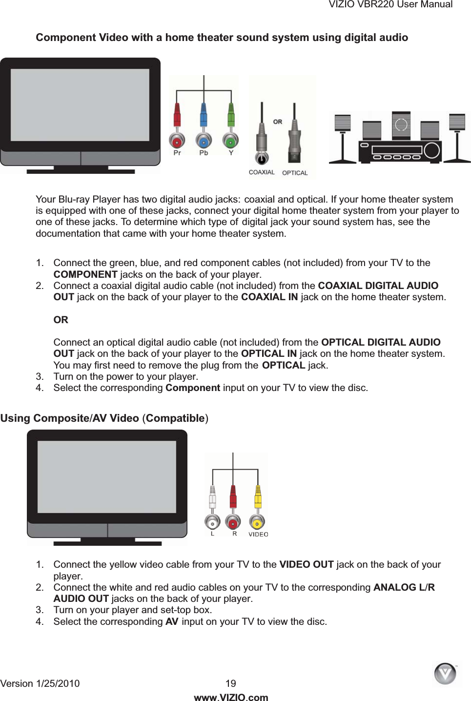VIZIO VBR220 User Manual Version 1/25/2010  19www.VIZIO.com Component Video with a home theater sound system using digital audio  Your Blu-ray Player has two digital audio jacks: coaxial and optical. If your home theater system is equipped with one of these jacks, connect your digital home theater system from your player to one of these jacks. To determine which type of digital jack your sound system has, see the documentation that came with your home theater system. 1.  Connect the green, blue, and red component cables (not included) from your TV to the COMPONENT jacks on the back of your player. 2.  Connect a coaxial digital audio cable (not included) from the COAXIAL DIGITAL AUDIO OUT jack on the back of your player to the COAXIAL IN jack on the home theater system.  OR   Connect an optical digital audio cable (not included) from the OPTICAL DIGITAL AUDIO OUT jack on the back of your player to the OPTICAL IN jack on the home theater system. You may first need to remove the plug from the OPTICAL jack. 3.  Turn on the power to your player. 4.  Select the corresponding Component input on your TV to view the disc. Using Composite/AV Video (Compatible)  1.  Connect the yellow video cable from your TV to the VIDEO OUT jack on the back of your player. 2.  Connect the white and red audio cables on your TV to the corresponding ANALOG L/R AUDIO OUT jacks on the back of your player. 3.  Turn on your player and set-top box. 4.  Select the corresponding AV  input on your TV to view the disc. 