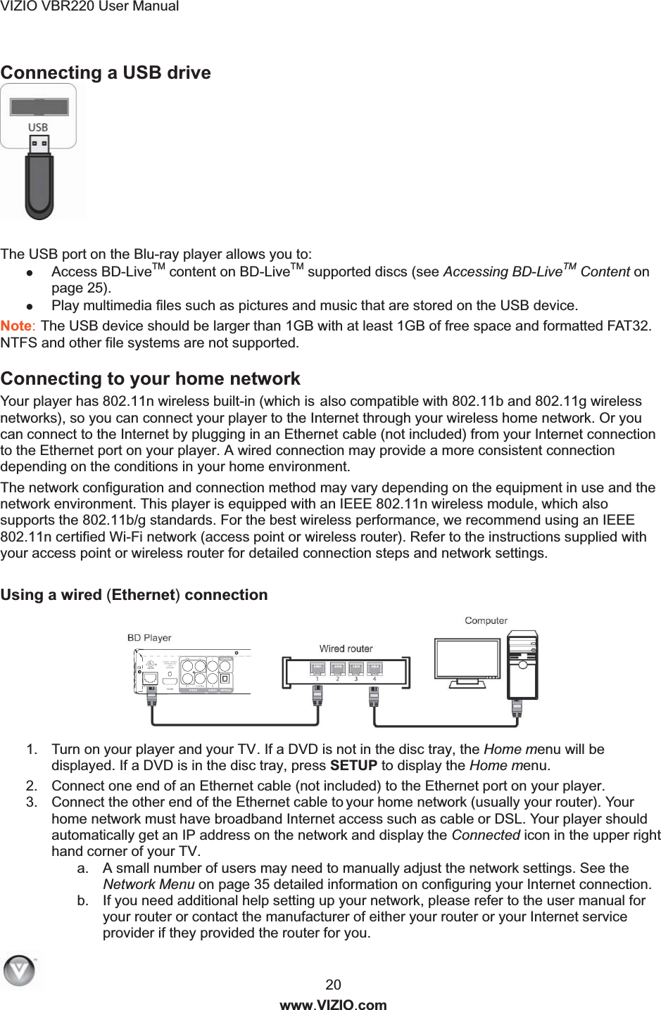 VIZIO VBR220 User Manual   20   www.VIZIO.com Connecting a USB drive  The USB port on the Blu-ray player allows you to:  Access BD-LiveTM content on BD-LiveTM supported discs (see Accessing BD-LiveTM Content on page 25).  Play multimedia files such as pictures and music that are stored on the USB device. Note: The USB device should be larger than 1GB with at least 1GB of free space and formatted FAT32. NTFS and other file systems are not supported. Connecting to your home network  Your player has 802.11n wireless built-in (which is also compatible with 802.11b and 802.11g wireless networks), so you can connect your player to the Internet through your wireless home network. Or you can connect to the Internet by plugging in an Ethernet cable (not included) from your Internet connection to the Ethernet port on your player. A wired connection may provide a more consistent connection depending on the conditions in your home environment. The network configuration and connection method may vary depending on the equipment in use and the network environment. This player is equipped with an IEEE 802.11n wireless module, which also supports the 802.11b/g standards. For the best wireless performance, we recommend using an IEEE 802.11n certified Wi-Fi network (access point or wireless router). Refer to the instructions supplied with your access point or wireless router for detailed connection steps and network settings.  Using a wired (Ethernet) connection    1.  Turn on your player and your TV. If a DVD is not in the disc tray, the Home menu will be displayed. If a DVD is in the disc tray, press SETUP to display the Home menu. 2.  Connect one end of an Ethernet cable (not included) to the Ethernet port on your player. 3.  Connect the other end of the Ethernet cable to y  our home network (usually your router). Your home network must have broadband Internet access such as cable or DSL. Your player should automatically get an IP address on the network and display the Connected icon in the upper right hand corner of your TV. a.  A small number of users may need to manually adjust the network settings. See the Network Menu on page 35 detailed information on configuring your Internet connection. b.  If you need additional help setting up your network, please refer to the user manual for your router or contact the manufacturer of either your router or your Internet service provider if they provided the router for you. 