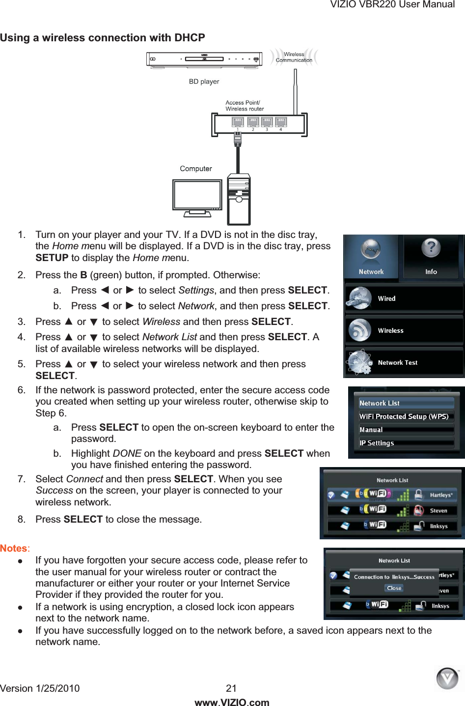 VIZIO VBR220 User Manual Version 1/25/2010  21  www.VIZIO.com Using a wireless connection with DHCP   1.  Turn on your player and your TV. If a DVD is not in the disc tray, the Home menu will be displayed. If a DVD is in the disc tray, press SETUP to display the Home menu. 2.  Press the B (green) button, if prompted. Otherwise: a.  Press ◄ or ► to select Settings, and then press SELECT.  b.  Press ◄ or ► to select Network, and then press SELECT. 3.  Press ▲ or ▼ to select Wireless and then press SELECT. 4.  Press ▲ or ▼ to select Network List and then press SELECT. A list of available wireless networks will be displayed. 5.  Press ▲ or ▼ to select your wireless network and then press SELECT.  6.  If the network is password protected, enter the secure access code you created when setting up your wireless router, otherwise skip to Step 6. a.  Press SELECT to open the on-screen keyboard to enter the password. b.  Highlight DONE on the keyboard and press SELECT when you have finished entering the password. 7.  Select Connect and then press SELECT. When you see Success on the screen, your player is connected to your wireless network. 8.  Press SELECT to close the message.  Notes:   If you have forgotten your secure access code, please refer to the user manual for your wireless router or contract the manufacturer or either your router or your Internet Service Provider if they provided the router for you.  If a network is using encryption, a closed lock icon appears next to the network name.   If you have successfully logged on to the network before, a saved icon appears next to the network name.  