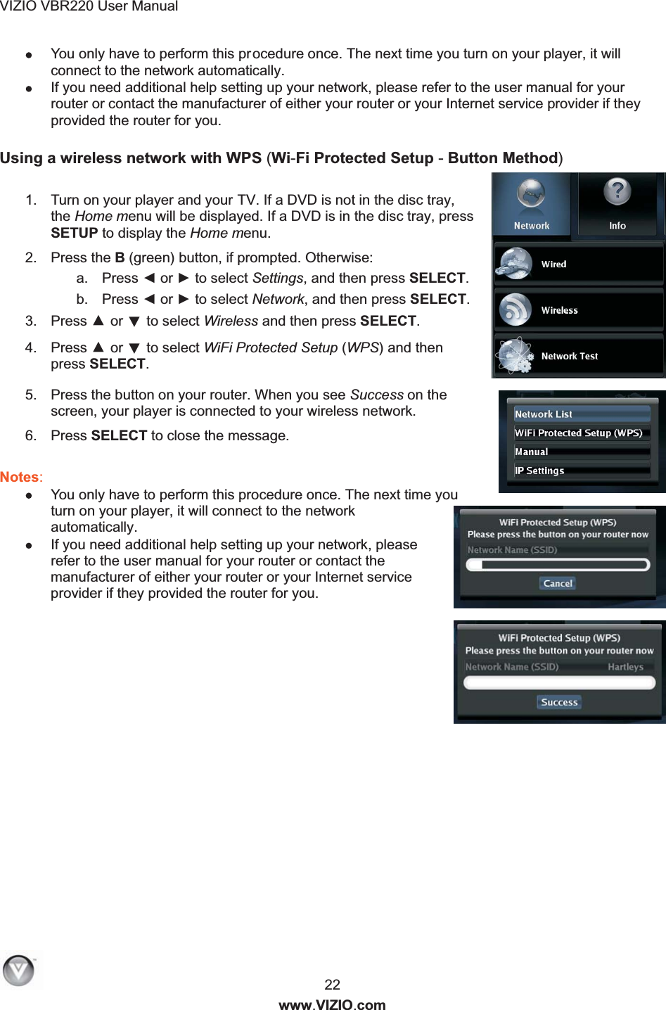 VIZIO VBR220 User Manual  22 www.VIZIO.com  You only have to perform this procedure once. The next time you turn on your player, it will connect to the network automatically.  If you need additional help setting up your network, please refer to the user manual for your router or contact the manufacturer of either your router or your Internet service provider if they provided the router for you.  Using a wireless network with WPS (Wi-Fi Protected Setup - Button Method)    1.  Turn on your player and your TV. If a DVD is not in the disc tray, the Home menu will be displayed. If a DVD is in the disc tray, press SETUP to display the Home menu. 2.  Press the B (green) button, if prompted. Otherwise: a.  Press ◄ or ► to select Settings, and then press SELECT.  b.  Press ◄ or ► to select Network, and then press SELECT. 3.  Press ▲ or ▼ to select Wireless and then press SELECT. 4.  Press ▲ or ▼ to select WiFi Protected Setup (WPS) and then press SELECT.  5.  Press the button on your router. When you see Success on the screen, your player is connected to your wireless network. 6.  Press SELECT to close the message.  Notes:   You only have to perform this procedure once. The next time you turn on your player, it will connect to the network automatically.  If you need additional help setting up your network, please refer to the user manual for your router or contact the manufacturer of either your router or your Internet service provider if they provided the router for you.    