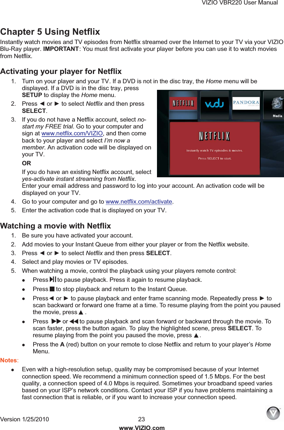 VIZIO VBR220 User Manual Version 1/25/2010  23  www.VIZIO.com Chapter 5 Using Netflix Instantly watch movies and TV episodes from Netflix streamed over the Internet to your TV via your VIZIO Blu-Ray player. IMPORTANT: You must first activate your player before you can use it to watch movies from Netflix. Activating your player for Netflix  1.  Turn on your player and your TV. If a DVD is not in the disc tray, the Home menu will be displayed. If a DVD is in the disc tray, press SETUP to display the Home menu. 2.  Press ◄ or ► to select Netflix and then press SELECT. 3.  If you do not have a Netflix account, select no-start my FREE trial. Go to your computer and sign at www.netflix.com/VIZIO, and then come back to your player and select I&rsquo;m now a member. An activation code will be displayed on your TV. OR If you do have an existing Netflix account, select yes-activate instant streaming from Netflix. Enter your email address and password to log into your account. An activation code will be displayed on your TV. 4.  Go to your computer and go to www.netflix.com/activate. 5.  Enter the activation code that is displayed on your TV. Watching a movie with Netflix  1.  Be sure you have activated your account. 2.  Add movies to your Instant Queue from either your player or from the Netflix website. 3.  Press ◄ or ► to select Netflix and then press SELECT. 4.  Select and play movies or TV episodes. 5.  When watching a movie, control the playback using your players remote control:  Press  to pause playback. Press it again to resume playback.  Press  to stop playback and return to the Instant Queue.   Press◄ or ► to pause playback and enter frame scanning mode. Repeatedly press ► to scan backward or forward one frame at a time. To resume playing from the point you paused the movie, press ▲.  Pres s  or   to pause playback and scan forward or backward through the movie. To scan faster, press the button again. To  play the highlighted scene, press SELECT. To resume playing from the point you paused the movie, press ▲.  Press the A (red) button on your remote to close Netflix and return to your player&rsquo;s Home Menu. Notes:  Even with a high-resolution setup, quality may be compromised because of your Internet connection speed. We recommend a minimum connection speed of 1.5 Mbps. For the best quality, a connection speed of 4.0 Mbps is required. Sometimes your broadband speed varies based on your ISP&rsquo;s network conditions. Contact your ISP if you have problems maintaining a fast connection that is reliable, or if you want to increase your connection speed. 