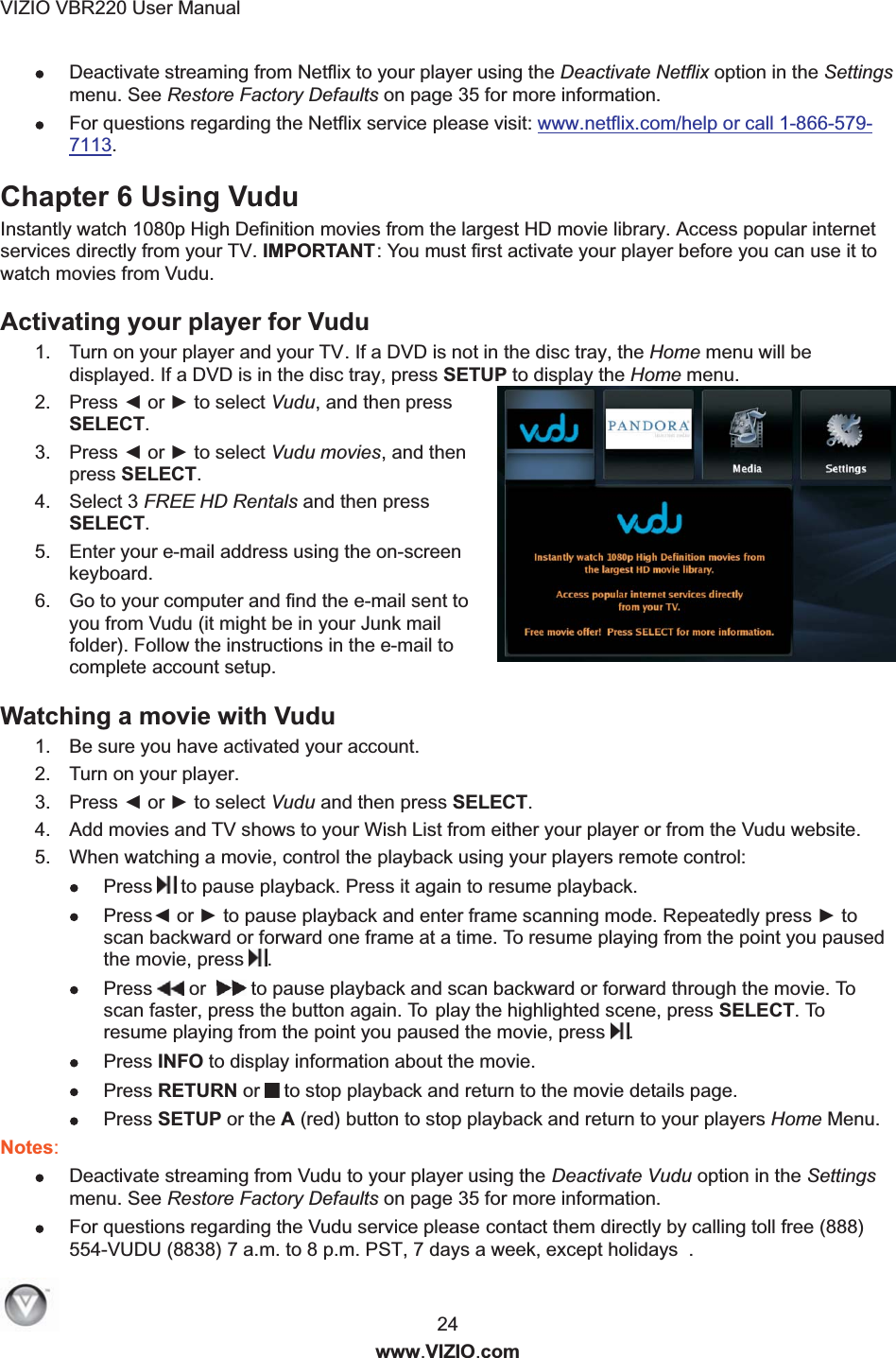 VIZIO VBR220 User Manual  24 www.VIZIO.com  Deactivate streaming from Netflix to your player using the Deactivate Netflix option in the Settings menu. See Restore Factory Defaults on page 35 for more information.   For questions regarding the Netflix service please visit: www.netflix.com/help or call 1-866-579-7113.  Chapter 6 Using Vudu  Instantly watch 1080p High Definition movies from the largest HD movie library. Access popular internet services directly from your TV. IMPORTANT: You must first activate your player before you can use it to watch movies from Vudu. Activating your player for Vudu  1.  Turn on your player and your TV. If a DVD is not in the disc tray, the Home menu will be displayed. If a DVD is in the disc tray, press SETUP to display the Home menu. 2.  Press ◄ or ► to select Vudu, and then press SELECT. 3.  Press ◄ or ► to select Vudu movies, and then press SELECT. 4.  Select 3 FREE HD Rentals and then press SELECT. 5.  Enter your e-mail address using the on-screen keyboard. 6.  Go to your computer and find the e-mail sent to you from Vudu (it might be in your Junk mail folder). Follow the instructions in the e-mail to complete account setup. Watching a movie with Vudu  1.  Be sure you have activated your account. 2.  Turn on your player. 3.  Press ◄ or ► to select Vudu and then press SELECT.  4.  Add movies and TV shows to your Wish List from either your player or from the Vudu website. 5.  When watching a movie, control the playback using your players remote control:   Press  to pause playback. Press it again to resume playback.  Press◄ or ► to pause playback and enter frame scanning mode. Repeatedly press ► to scan backward or forward one frame at a time. To resume playing from the point you paused the movie, press .  Press  or    to pause playback and scan backward or forward through the movie. To  scan faster, press the button again. To  play the highlighted scene, press SELECT. To resume playing from the point you paused the movie, press .  Press INFO to display information about the movie.  Press RETURN or  to stop playback and return to the movie details page.    Press SETUP or the A (red) button to stop playback and return to your players Home Menu.   Notes:  Deactivate streaming from Vudu to your player using the Deactivate Vudu option in the Settings menu. See Restore Factory Defaults on page 35 for more information.   For questions regarding the Vudu service please contact them directly by calling toll free (888) 554-VUDU (8838) 7 a.m. to 8 p.m. PST, 7 days a week, except holidays  . 