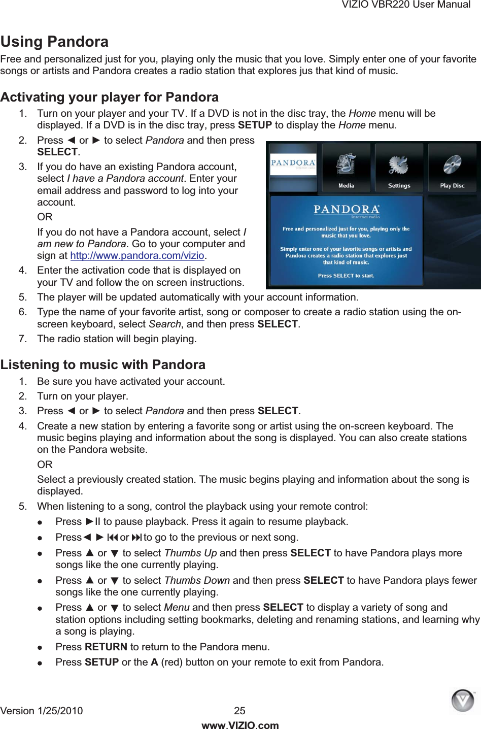 VIZIO VBR220 User Manual Version 1/25/2010  25  www.VIZIO.com Using Pandora Free and personalized just for you, playing only the music that you love. Simply enter one of your favorite songs or artists and Pandora creates a radio station that explores jus that kind of music. Activating your player for Pandora  1.  Turn on your player and your TV. If a DVD is not in the disc tray, the Home menu will be displayed. If a DVD is in the disc tray, press SETUP to display the Home menu. 2.  Press ◄ or ► to select Pandora and then press SELECT. 3.  If you do have an existing Pandora account, select I have a Pandora account. Enter your email address and password to log into your account. OR If you do not have a Pandora account, select I am new to Pandora. Go to your computer and sign at http://www.pandora.com/vizio. 4.  Enter the activation code that is displayed on your TV and follow the on screen instructions. 5.  The player will be updated automatically with your account information. 6.  Type the name of your favorite artist, song or composer to create a radio station using the on-screen keyboard, select Search, and then press SELECT. 7.  The radio station will begin playing. Listening to music with Pandora  1.  Be sure you have activated your account. 2.  Turn on your player. 3.  Press ◄ or ► to select Pandora and then press SELECT. 4.  Create a new station by entering a favorite song or artist using the on-screen keyboard. The music begins playing and information about the song is displayed. You can also create stations on the Pandora website. OR  Select a previously created station. The music begins playing and information about the song is displayed. 5.  When listening to a song, control the playback using your remote control:   Press ►II to pause playback. Press it again to resume playback.  Press◄ ►   or   to go to the previous or next song.  Press ▲ or ▼ to select Thumbs Up and then press SELECT to have Pandora plays more songs like the one currently playing.  Press ▲ or ▼ to select Thumbs Down and then press SELECT to have Pandora plays fewer songs like the one currently playing.  Press ▲ or ▼ to select Menu and then press SELECT to display a variety of song and station options including setting bookmarks, deleting and renaming stations, and learning why a song is playing.  Press RETURN to return to the Pandora menu.  Press SETUP or the A (red) button on your remote to exit from Pandora. 