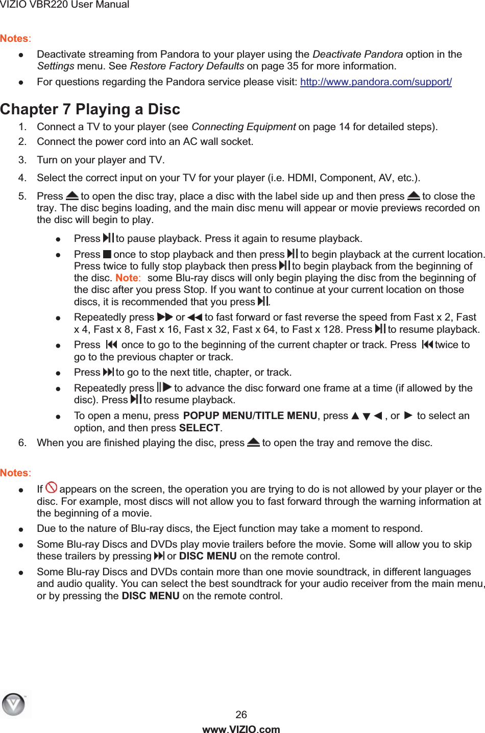 VIZIO VBR220 User Manual  26 www.VIZIO.com Notes:  Deactivate streaming from Pandora to your player using the Deactivate Pandora option in the Settings menu. See Restore Factory Defaults on page 35 for more information.  For questions regarding the Pandora service please visit: http://www.pandora.com/support/ Chapter 7 Playing a Disc 1.  Connect a TV to your player (see Connecting Equipment on page 14 for detailed steps). 2.  Connect the power cord into an AC wall socket. 3.  Turn on your player and TV. 4.  Select the correct input on your TV for your player (i.e. HDMI, Component, AV, etc.). 5.  Press  to open the disc tray, place a disc with the label side up and then press   to close the tray. The disc begins loading, and the main disc menu will appear or movie previews recorded on the disc will begin to play.  Press  to pause playback. Press it again to resume playback.  Press  once to stop playback and then press   to begin playback at the current location. Press twice to fully stop playback then press  to begin playback from the beginning of the disc. Note:  some Blu-ray discs will only begin playing the disc from the beginning of the disc after you press Stop. If you want to continue at your current location on those discs, it is recommended that you press .  Repeatedly press  or  to fast forward or fast reverse the speed from Fast x 2, Fast x 4, Fast x 8, Fast x 16, Fast x 32, Fast x 64, to Fast x 128. Press  to resume playback.  Press     once to go to the beginning of the current chapter or track. Press    twice to go to the previous chapter or track.  Press  to go to the next title, chapter, or track.  Repeatedly press  to advance the disc forward one frame at a time (if allowed by the disc). Press  to resume playback.   To open a menu, press POPUP MENU/TITLE MENU, press ▲▼ , or ► to select an option, and then press SELECT. 6.  When you are finished playing the disc, press  to open the tray and remove the disc.  Notes:   If  appears on the screen, the operation you are trying to do is not allowed by your player or the disc. For example, most discs will not allow you to fast forward through the warning information at the beginning of a movie.  Due to the nature of Blu-ray discs, the Eject function may take a moment to respond.  Some Blu-ray Discs and DVDs play movie trailers before the movie. Some will allow you to skip these trailers by pressing  or DISC MENU on the remote control.  Some Blu-ray Discs and DVDs contain more than one movie soundtrack, in different languages and audio quality. You can select the best soundtrack for your audio receiver from the main menu, or by pressing the DISC MENU on the remote control.   ◄