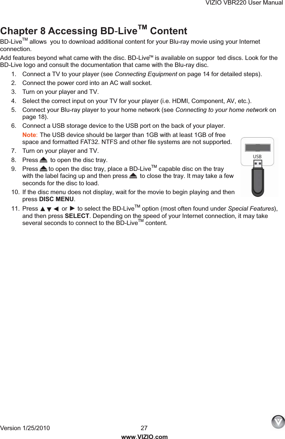 VIZIO VBR220 User Manual Version 1/25/2010  27  www.VIZIO.com Chapter 8 Accessing BD-LiveTM Content BD-LiveTM allows  you to download additional content for your Blu-ray movie using your Internet connection.  Add features beyond what came with the disc. BD-Live   is available on suppor ted discs. Look for the BD-Live logo and consult the documentation that came with the Blu-ray disc.  1.  Connect a TV to your player (see Connecting Equipment on page 14 for detailed steps). 2.  Connect the power cord into an AC wall socket. 3.  Turn on your player and TV. 4.  Select the correct input on your TV for your player (i.e. HDMI, Component, AV, etc.). 5.  Connect your Blu-ray player to your home network (see Connecting to your home network on page 18). 6.  Connect a USB storage device to the USB port on the back of your player. Note: The USB device should be larger than 1GB with at least 1GB of free space and formatted FAT32. NTFS and ot her file systems are not supported. 7.  Turn on your player and TV. 8.  Press   to open the disc tray. 9.  Press  to open the disc tray, place a BD-LiveTM capable disc on the tray with the label facing up and then press   to close the tray. It may take a few seconds for the disc to load. 10.  If the disc menu does not display, wait for the movie to begin playing and then press DISC MENU. 11.  Press  or ► to select the BD-LiveTM option (most often found under Special Features), and then press SELECT. Depending on the speed of your Internet connection, it may take several seconds to connect to the BD-LiveTM content.  TM▲▼◄