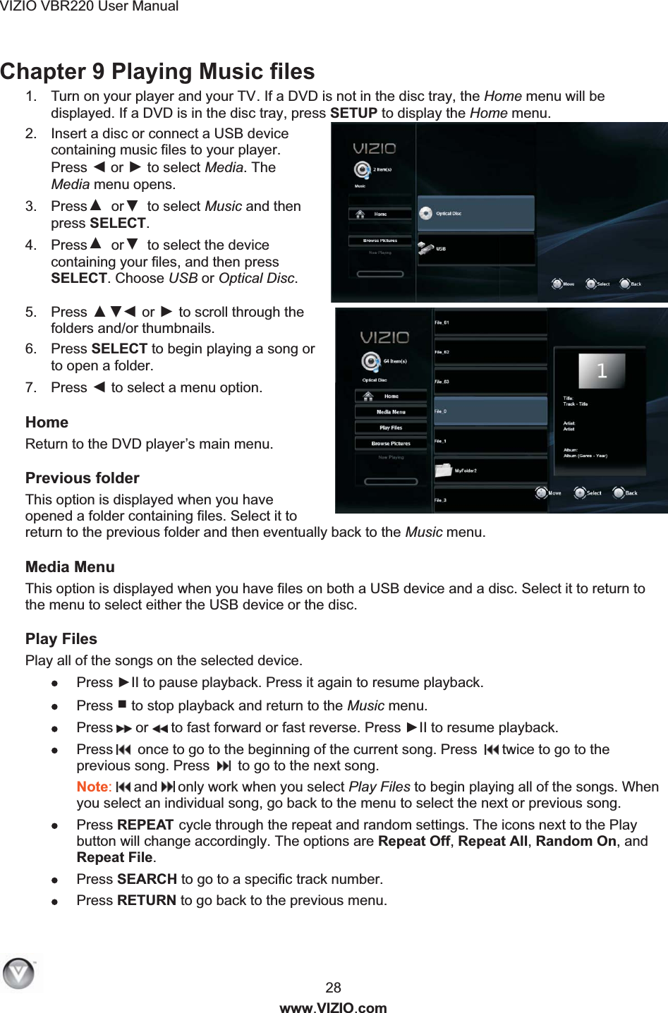 VIZIO VBR220 User Manual  28 www.VIZIO.com Chapter 9 Playing Music files  1.  Turn on your player and your TV. If a DVD is not in the disc tray, the Home menu will be displayed. If a DVD is in the disc tray, press SETUP to display the Home menu. 2.  Insert a disc or connect a USB device containing music files to your player. Press ◄ or ► to select Media. The Media menu opens. 3.  Press ▲  or ▼ to select Music and then press SELECT. 4.  Press ▲  or ▼ to select the device containing your files, and then press SELECT. Choose USB or Optical Disc. 5.  Press ◄ or ► to scroll through the folders and/or thumbnails. 6.  Press SELECT to begin playing a song or to open a folder. 7.  Press ◄ to select a menu option. Home Return to the DVD player&rsquo;s main menu.  Previous folder This option is displayed when you have opened a folder containing files. Select it to return to the previous folder and then eventually back to the Music menu.  Media Menu This option is displayed when you have files on both a USB device and a disc. Select it to return to the menu to select either the USB device or the disc.  Play Files Play all of the songs on the selected device.  Press ►II to pause playback. Press it again to resume playback.  Press ■ to stop playback and return to the Music menu.  Press  or  to fast forward or fast reverse. Press ►II to resume playback.   Press   once to go to the beginning of the current song. Press    twice to go to the previous song. Press     to go to the next song. Note:   and   only work when you select Play Files to begin playing all of the songs. When you select an individual song, go back to the menu to select the next or previous song.  Press REPEAT cycle through the repeat and random settings. The icons next to the Play button will change accordingly. The options are Repeat Off, Repeat All, Random On, and Repeat File.  Press SEARCH to go to a specific track number.  Press RETURN to go back to the previous menu. ◄◄◄◄◄◄