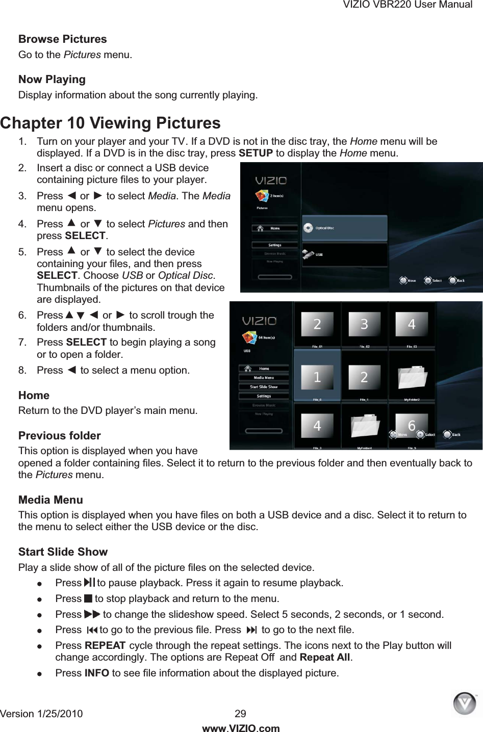VIZIO VBR220 User Manual Version 1/25/2010  29  www.VIZIO.com Browse Pictures  Go to the Pictures menu. Now Playing Display information about the song currently playing.  Chapter 10 Viewing Pictures  1.  Turn on your player and your TV. If a DVD is not in the disc tray, the Home menu will be displayed. If a DVD is in the disc tray, press SETUP to display the Home menu. 2.  Insert a disc or connect a USB device containing picture files to your player. 3.  Press ◄ or ► to select Media. The Media menu opens. 4.  Press ▲ or ▼ to select Pictures and then press SELECT. 5.  Press or  to select the device containing your files, and then press SELECT. Choose USB or Optical Disc. Thumbnails of the pictures on that device are displayed. 6.  Press ◄ or ► to scroll trough the folders and/or thumbnails. 7.  Press SELECT to begin playing a song or to open a folder. 8.  Press ◄ to select a menu option. Home Return to the DVD player&rsquo;s main menu.  Previous folder This option is displayed when you have opened a folder containing files. Select it to return to the previous folder and then eventually back to the Pictures menu.  Media Menu This option is displayed when you have files on both a USB device and a disc. Select it to return to the menu to select either the USB device or the disc.  Start Slide Show Play a slide show of all of the picture files on the selected device.  Press  to pause playback. Press it again to resume playback.  Press  to stop playback and return to the menu.  Press  to change the slideshow speed. Select 5 seconds, 2 seconds, or 1 second.  Press    to go to the previous file. Press     to go to the next file.  Press REPEAT cycle through the repeat settings. The icons next to the Play button will change accordingly. The options are Repeat Off and Repeat All.  Press INFO to see file information about the displayed picture. ▲  ▼▲▼