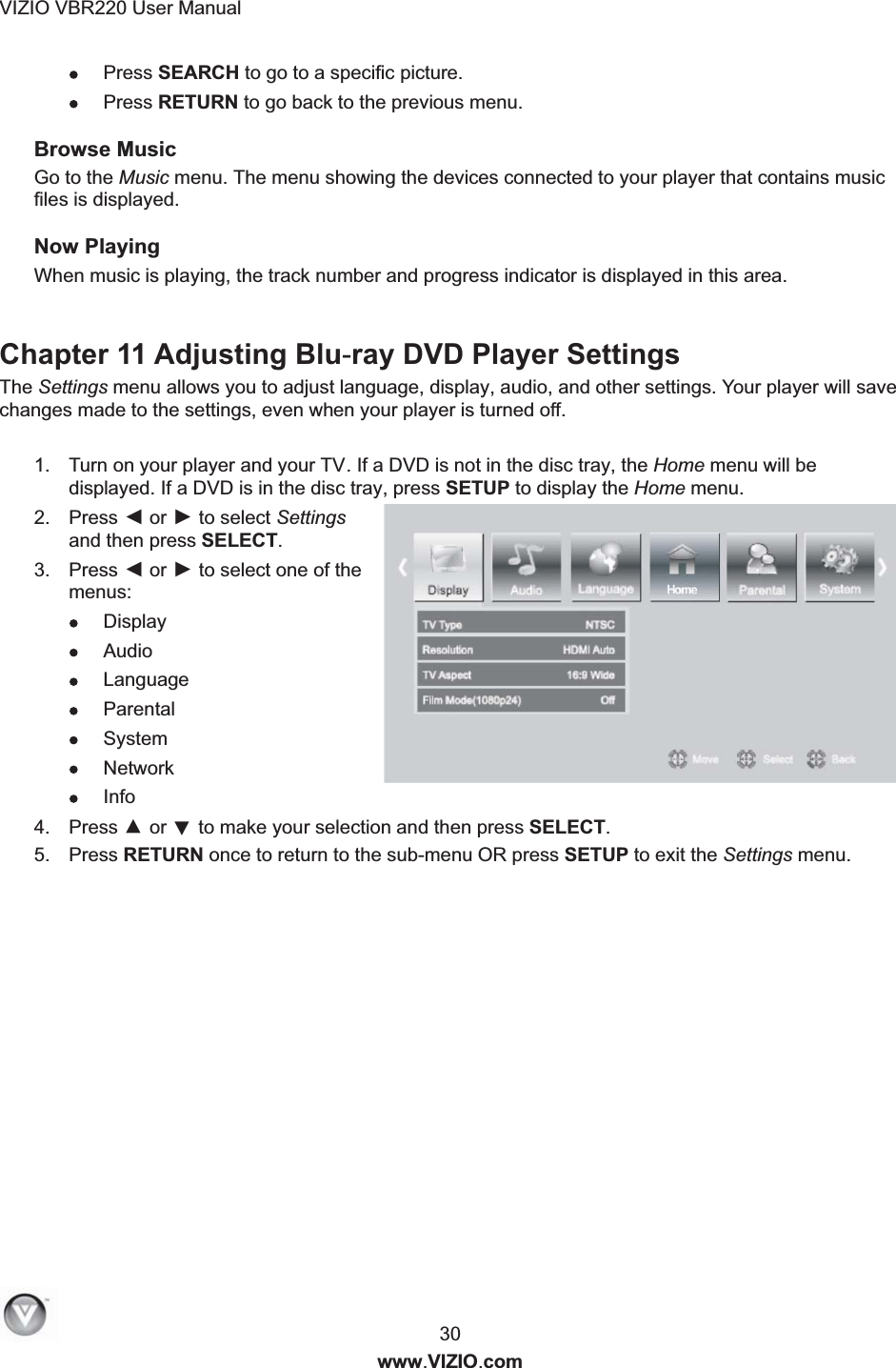 VIZIO VBR220 User Manual  30 www.VIZIO.com  Press SEARCH to go to a specific picture.  Press RETURN to go back to the previous menu. Browse Music Go to the Music menu. The menu showing the devices connected to your player that contains music files is displayed. Now Playing When music is playing, the track number and progress indicator is displayed in this area.  Chapter 11 Adjusting Blu-ray DVD Player Settings The Settings menu allows you to adjust language, display, audio, and other settings. Your player will save changes made to the settings, even when your player is turned off.  1.  Turn on your player and your TV. If a DVD is not in the disc tray, the Home menu will be displayed. If a DVD is in the disc tray, press SETUP to display the Home menu. 2.  Press ◄ or ► to select Settings and then press SELECT. 3.  Press ◄ or ► to select one of the menus:  Display  Audio  Languag e  Parental  System  Network  Info 4.  Press ▲ or ▼ to make your selection and then press SELECT. 5.  Press RETURN once to return to the sub-menu OR press SETUP to exit the Settings menu.  