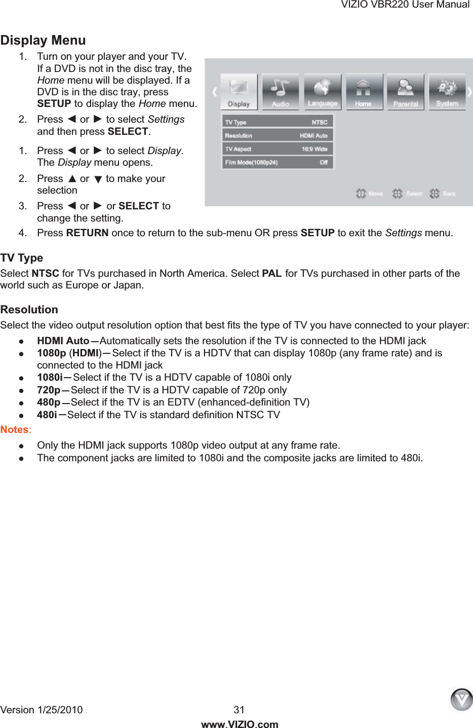 VIZIO VBR220 User Manual Version 1/25/2010  31  www.VIZIO.com Display Menu 1.  Turn on your player and your TV. If a DVD is not in the disc tray, the Home menu will be displayed. If a DVD is in the disc tray, press SETUP to display the Home menu. 2.  Press ◄ or ► to select Settings and then press SELECT. 1.  Press ◄ or ► to select Display. The Display menu opens. 2.  Press ▲ or ▼ to make your selection 3.  Press ◄ or ► or SELECT to change the setting. 4.  Press RETURN once to return to the sub-menu OR press SETUP to exit the Settings menu. TV Type Select NTSC for TVs purchased in North America. Select PAL  for TVs purchased in other parts of the world such as Europe or Japan. Resolution Select the video output resolution option that best fits the type of TV you have connected to your player:  HDMI Auto Automatically sets the resolution if the TV is connected to the HDMI jack 1080p (HDMI)Select if the TV is a HDTV that can display 1080p (any frame rate) and is connected to the HDMI jack 1080i Select if the TV is a HDTV capable of 1080i only 720p Select if the TV is a HDTV capable of 720p only 480p Select if the TV is an EDTV (enhanced-definition TV) 480i Select if the TV is standard definition NTSC TV Notes:  Only the HDMI jack supports 1080p video output at any frame rate.  The component jacks are limited to 1080i and the composite jacks are limited to 480i. 