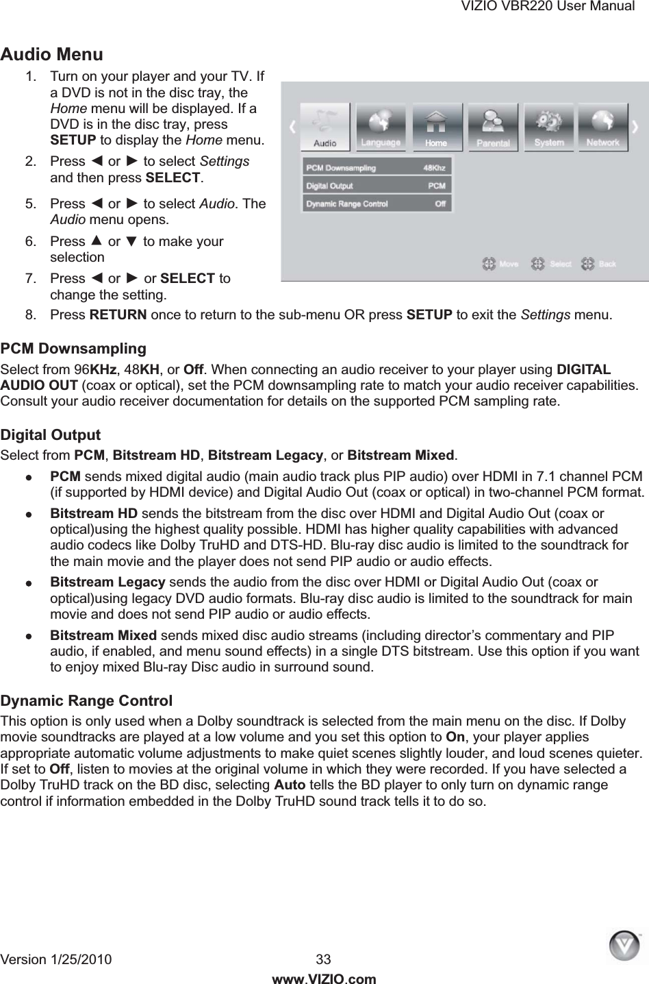 VIZIO VBR220 User Manual Version 1/25/2010  33  www.VIZIO.com Audio Menu 1.  Turn on your player and your TV. If a DVD is not in the disc tray, the Home menu will be displayed. If a DVD is in the disc tray, press SETUP to display the Home menu. 2.  Press ◄ or ► to select Settings and then press SELECT. 5.  Press ◄ or ► to select Audio. The Audio menu opens. 6.  Press ▲ or ▼ to make your selection 7.  Press ◄ or ► or SELECT to change the setting. 8.  Press RETURN once to return to the sub-menu OR press SETUP to exit the Settings menu. PCM Downsampling Select from 96KHz, 48KH, or Off. When connecting an audio receiver to your player using DIGITAL AUDIO OUT (coax or optical), set the PCM downsampling rate to match your audio receiver capabilities. Consult your audio receiver documentation for details on the supported PCM sampling rate. Digital Output Select from PCM, Bitstream HD, Bitstream Legacy, or Bitstream Mixed.  PCM sends mixed digital audio (main audio track plus PIP audio) over HDMI in 7.1 channel PCM (if supported by HDMI device) and Digital Audio Out (coax or optical) in two-channel PCM format.  Bitstream HD sends the bitstream from the disc over HDMI and Digital Audio Out (coax or optical)using the highest quality possible. HDMI has higher quality capabilities with advanced audio codecs like Dolby TruHD and DTS-HD. Blu-ray disc audio is limited to the soundtrack for the main movie and the player does not send PIP audio or audio effects.  Bitstream Legacy sends the audio from the disc over HDMI or Digital Audio Out (coax or optical)using legacy DVD audio formats. Blu-ray disc audio is limited to the soundtrack for main movie and does not send PIP audio or audio effects. Bitstream Mixed sends mixed disc audio streams (including director&rsquo;s commentary and PIP audio, if enabled, and menu sound effects) in a single DTS bitstream. Use this option if you want to enjoy mixed Blu-ray Disc audio in surround sound. Dynamic Range Control This option is only used when a Dolby soundtrack is selected from the main menu on the disc. If Dolby movie soundtracks are played at a low volume and you set this option to On, your player applies appropriate automatic volume adjustments to make quiet scenes slightly louder, and loud scenes quieter. If set to Off, listen to movies at the original volume in which they were recorded. If you have selected a Dolby TruHD track on the BD disc, selecting Auto tells the BD player to only turn on dynamic range control if information embedded in the Dolby TruHD sound track tells it to do so. 