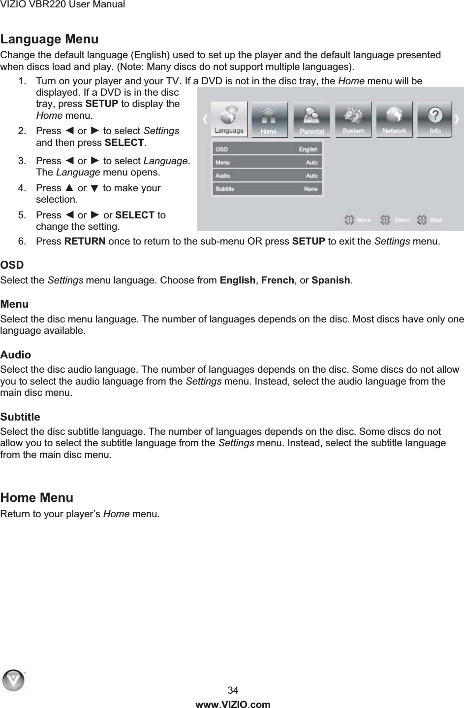 VIZIO VBR220 User Manual  34 www.VIZIO.com Language Menu  Change the default language (English) used to set up the player and the default language presented when discs load and play. (Note: Many discs do not support multiple languages). 1.  Turn on your player and your TV. If a DVD is not in the disc tray, the Home menu will be displayed. If a DVD is in the disc tray, press SETUP to display the Home menu. 2.  Press ◄ or ► to select Settings and then press SELECT. 3.  Press ◄ or ► to select Language. The Language menu opens. 4.  Press ▲ or ▼ to make your selection. 5.  Press ◄ or ► or SELECT to change the setting. 6.  Press RETURN once to return to the sub-menu OR press SETUP to exit the Settings menu. OSD Select the Settings menu language. Choose from English, French, or Spanish. Menu Select the disc menu language. The number of languages depends on the disc. Most discs have only one language available. Audio Select the disc audio language. The number of languages depends on the disc. Some discs do not allow you to select the audio language from the Settings menu. Instead, select the audio language from the main disc menu. Subtitle Select the disc subtitle language. The number of languages depends on the disc. Some discs do not allow you to select the subtitle language from the Settings menu. Instead, select the subtitle language from the main disc menu.   Home Menu Return to your player&rsquo;s Home menu.  