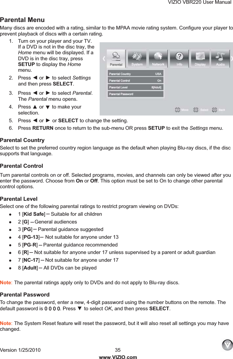 VIZIO VBR220 User Manual Version 1/25/2010  35   www.VIZIO.com Parental Menu Many discs are encoded with a rating, similar to the MPAA movie rating system. Configure your player to prevent playback of discs with a certain rating. 1.  Turn on your player and your TV. If a DVD is not in the disc tray, the Home menu will be displayed. If a DVD is in the disc tray, press SETUP to display the Home menu. 2.  Press ◄ or ► to select Settings and then press SELECT. 3.  Press ◄ or ► to select Parental. The Parental menu opens. 4.  Press ▲ or ▼ to make your selection. 5.  Press ◄ or ► or SELECT to change the setting. 6.  Press RETURN once to return to the sub-menu OR press SETUP to exit the Settings menu. Parental Country Select to set the preferred country region language as the default when playing Blu-ray discs, if the disc supports that language. Parental Control Turn parental controls on or off. Selected programs, movies, and channels can only be viewed after you enter the password. Choose from On or Off. This option must be set to On to change other parental control options. Parental Level Select one of the following parental ratings to restrict program viewing on DVDs: 1 [Kid Safe]Suitable for all children 2 [G]General audiences 3 [PG]Parental guidance suggested 4 [PG-13]Not suitable for anyone under 13 5 [PG-R]Parental guidance recommended 6 [R]Not suitable for anyone under 17 unless supervised by a parent or adult guardian 7 [NC-17]Not suitable for anyone under 17 8 [Adult]All DVDs can be played  Note: The parental ratings apply only to DVDs and do not apply to Blu-ray discs. Parental Password To change the password, enter a new, 4-digit password using the number buttons on the remote. The default password is 00 0 0 0. Press ▼ to select OK, and then press SELECT.  Note: The System Reset feature will reset the password, but it will also reset all settings you may have changed. 