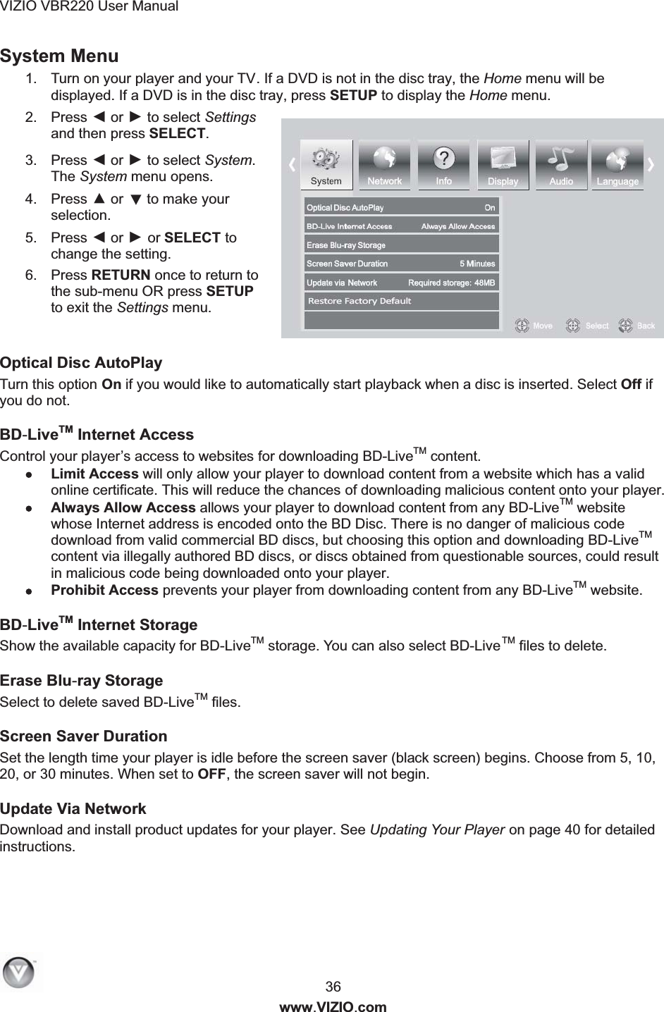 VIZIO VBR220 User Manual  36 www.VIZIO.com System Menu 1.  Turn on your player and your TV. If a DVD is not in the disc tray, the Home menu will be displayed. If a DVD is in the disc tray, press SETUP to display the Home menu. 2.  Press ◄ or ► to select Settings and then press SELECT. 3.  Press ◄ or ► to select System. The System menu opens. 4.  Press ▲ or ▼ to make your selection. 5.  Press ◄ or ► or SELECT to change the setting. 6.  Press RETURN once to return to the sub-menu OR press SETUP to exit the Settings menu.  Optical Disc AutoPlay Turn this option On if you would like to automatically start playback when a disc is inserted. Select Off if you do not. BD-LiveTM Internet Access Control your player&rsquo;s access to websites for downloading BD-LiveTM content. Limit Access will only allow your player to download content from a website which has a valid online certificate. This will reduce the chances of downloading malicious content onto your player. Always Allow Access allows your player to download content from any BD-LiveTM website whose Internet address is encoded onto the BD Disc. There is no danger of malicious code download from valid commercial BD discs, but choosing this option and downloading BD-LiveTM content via illegally authored BD discs, or discs obtained from questionable sources, could result in malicious code being downloaded onto your player. Prohibit Access prevents your player from downloading content from any BD-LiveTM website. BD-LiveTM Internet Storage Show the available capacity for BD-LiveTM storage. Yo u can also select BD-LiveTM files to delete.  Erase Blu-ray Storage Select to delete saved BD-LiveTM files. Screen Saver Duration Set the length time your player is idle before the screen saver (black screen) begins. Choose from 5, 10, 20, or 30 minutes. When set to OFF, the screen saver will not begin. Update Via Network   Download and install product updates for your player. See Updating Your Player on page 40 for detailed instructions. 