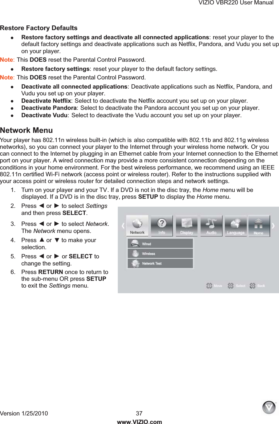 VIZIO VBR220 User Manual Version 1/25/2010  37  www.VIZIO.com Restore Factory Defaults   Restore factory settings and deactivate all connected applications: reset your player to the default factory settings and deactivate applications such as Netflix, Pandora, and Vudu you set up on your player. Note: This DOES reset the Parental Control Password. Restore factory settings: reset your player to the default factory settings. Note: This DOES reset the Parental Control Password. Deactivate all connected applications: Deactivate applications such as Netflix, Pandora, and Vudu you set up on your player. Deactivate Netflix: Select to deactivate the Netflix account you set up on your player. Deactivate Pandora: Select to deactivate the Pandora account you set up on your player. Deactivate Vudu: Select to deactivate the Vudu account you set up on your player. Network Menu  Your player has 802.11n wireless built-in (which is also compatible with 802.11b and 802.11g wireless networks), so you can connect your player to the Internet through your wireless home network. Or you can connect to the Internet by plugging in an Ethernet cable from your Internet connection to the Ethernet port on your player. A wired connection may provide a more consistent connection depending on the conditions in your home environment. For the best wireless performance, we recommend using an IEEE 802.11n certified Wi-Fi network (access point or wireless router). Refer to the instructions supplied with your access point or wireless router for detailed connection steps and network settings. 1.  Turn on your player and your TV. If a DVD is not in the disc tray, the Home menu will be displayed. If a DVD is in the disc tray, press SETUP to display the Home menu. 2.  Press ◄ or ► to select Settings and then press SELECT. 3.  Press ◄ or ► to select Network. The Network menu opens. 4.  Press ▲ or ▼ to make your selection. 5.  Press ◄ or ► or SELECT to change the setting. 6.  Press RETURN once to return to the sub-menu OR press SETUP to exit the Settings menu.  