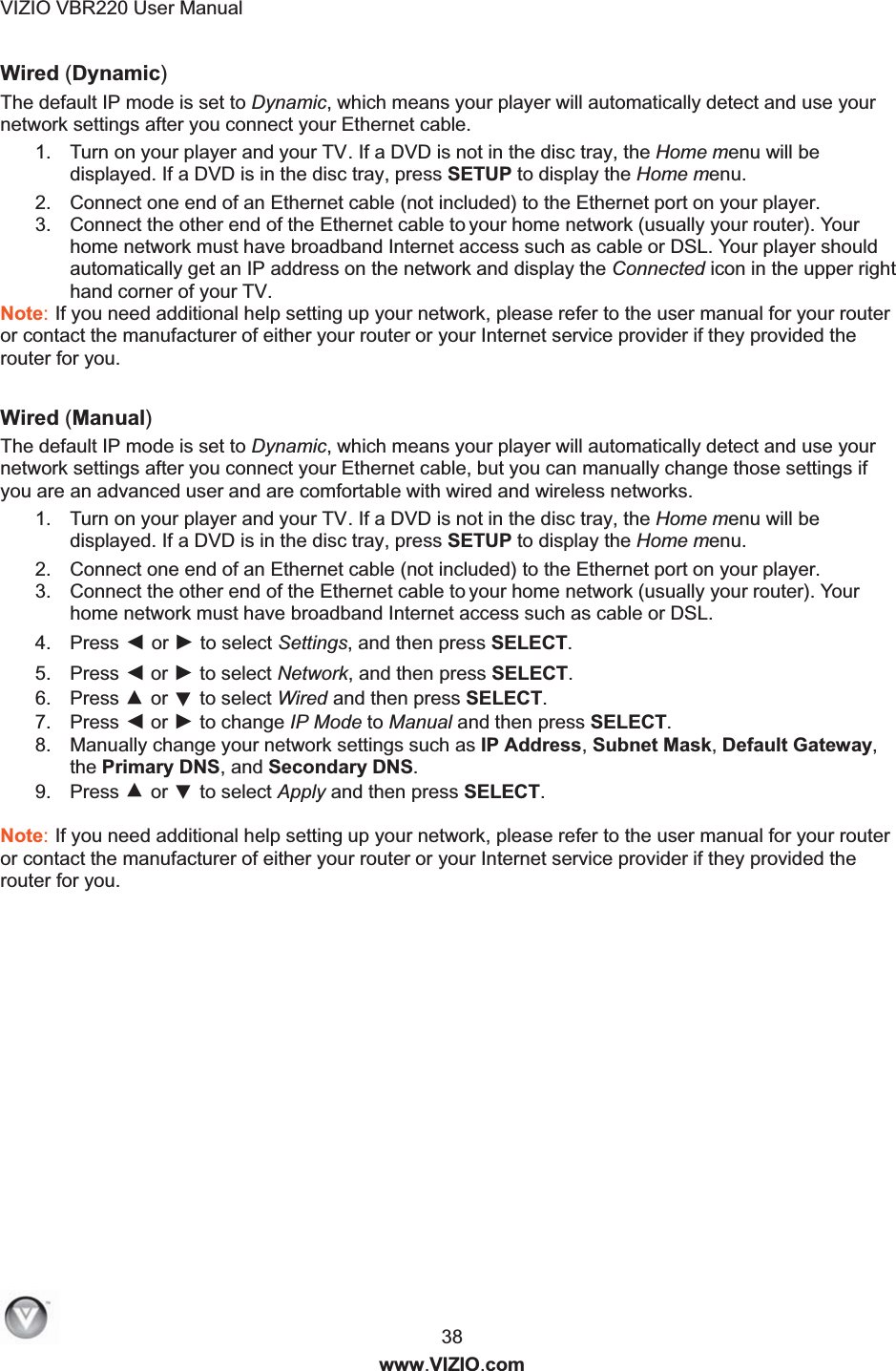 VIZIO VBR220 User Manual  38 www.VIZIO.com Wired (Dynamic) The default IP mode is set to Dynamic, which means your player will automatically detect and use your network settings after you connect your Ethernet cable. 1.  Turn on your player and your TV. If a DVD is not in the disc tray, the Home menu will be displayed. If a DVD is in the disc tray, press SETUP to display the Home menu. 2.  Connect one end of an Ethernet cable (not included) to the Ethernet port on your player. 3.  Connect the other end of the Ethernet cable to y  our home network (usually your router). Your home network must have broadband Internet access such as cable or DSL. Your player should automatically get an IP address on the network and display the Connected icon in the upper right hand corner of your TV. Note: If you need additional help setting up your network, please refer to the user manual for your router or contact the manufacturer of either your router or your Internet service provider if they provided the router for you.  Wired (Manual) The default IP mode is set to Dynamic, which means your player will automatically detect and use your network settings after you connect your Ethernet cable, but you can manually change those settings if you are an advanced user and are comfortable with wired and wireless networks. 1.  Turn on your player and your TV. If a DVD is not in the disc tray, the Home menu will be displayed. If a DVD is in the disc tray, press SETUP to display the Home menu. 2.  Connect one end of an Ethernet cable (not included) to the Ethernet port on your player. 3.  Connect the other end of the Ethernet cable to y  our home network (usually your router). Your home network must have broadband Internet access such as cable or DSL. 4.  Press ◄ or ► to select Settings, and then press SELECT.  5.  Press ◄ or ► to select Network, and then press SELECT. 6.  Press ▲ or ▼ to select Wired and then press SELECT. 7.  Press ◄ or ► to change IP Mode to Manual and then press SELECT. 8.  Manually change your network settings such as IP Address, Subnet Mask, Default Gateway, the Primary DNS, and Secondary DNS. 9.  Press ▲ or ▼ to select Apply and then press SELECT.  Note: If you need additional help setting up your network, please refer to the user manual for your router or contact the manufacturer of either your router or your Internet service provider if they provided the router for you. 