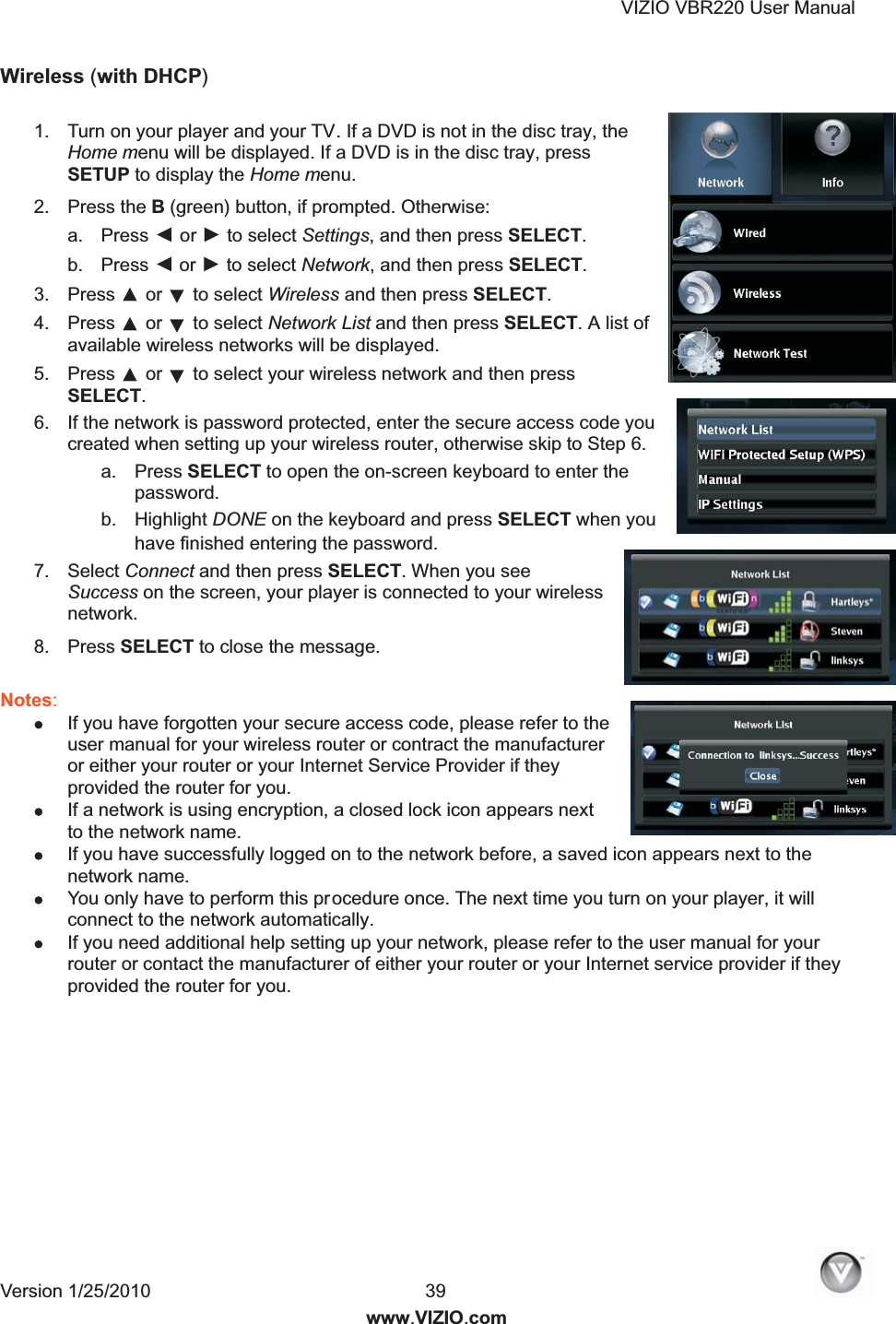 VIZIO VBR220 User Manual Version 1/25/2010  39  www.VIZIO.com Wireless (with DHCP)  1.  Turn on your player and your TV. If a DVD is not in the disc tray, the Home menu will be displayed. If a DVD is in the disc tray, press SETUP to display the Home menu. 2.  Press the B (green) button, if prompted. Otherwise: a.  Press ◄ or ► to select Settings, and then press SELECT.  b.  Press ◄ or ► to select Network, and then press SELECT. 3.  Press ▲ or ▼ to select Wireless and then press SELECT. 4.  Press ▲ or ▼ to select Network List and then press SELECT. A list of available wireless networks will be displayed. 5.  Press ▲ or ▼ to select your wireless network and then press SELECT.  6.  If the network is password protected, enter the secure access code you created when setting up your wireless router, otherwise skip to Step 6. a.  Press SELECT to open the on-screen keyboard to enter the password. b.  Highlight DONE on the keyboard and press SELECT when you have finished entering the password. 7.  Select Connect and then press SELECT. When you see Success on the screen, your player is connected to your wireless network. 8.  Press SELECT to close the message.  Notes:   If you have forgotten your secure access code, please refer to the user manual for your wireless router or contract the manufacturer or either your router or your Internet Service Provider if they provided the router for you.  If a network is using encryption, a closed lock icon appears next to the network name.   If you have successfully logged on to the network before, a saved icon appears next to the network name.   You only have to perform this procedure once. The next time you turn on your player, it will connect to the network automatically.  If you need additional help setting up your network, please refer to the user manual for your router or contact the manufacturer of either your router or your Internet service provider if they provided the router for you.  
