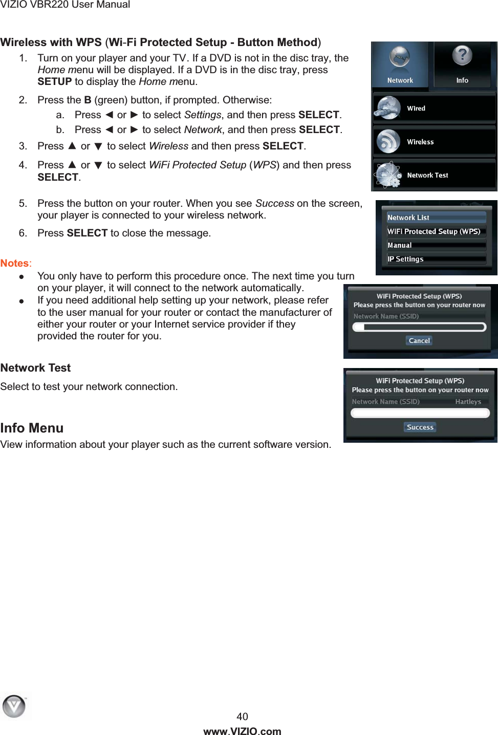 VIZIO VBR220 User Manual  40 www.VIZIO.com Wireless with WPS (Wi-Fi Protected Setup - Button Method)   1.  Turn on your player and your TV. If a DVD is not in the disc tray, the Home menu will be displayed. If a DVD is in the disc tray, press SETUP to display the Home menu. 2.  Press the B (green) button, if prompted. Otherwise: a.  Press ◄ or ► to select Settings, and then press SELECT.  b.  Press ◄ or ► to select Network, and then press SELECT. 3.  Press ▲ or ▼ to select Wireless and then press SELECT. 4.  Press ▲ or ▼ to select WiFi Protected Setup (WPS) and then press SELECT.  5.  Press the button on your router. When you see Success on the screen, your player is connected to your wireless network. 6.  Press SELECT to close the message.  Notes:   You only have to perform this procedure once. The next time you turn on your player, it will connect to the network automatically.  If you need additional help setting up your network, please refer to the user manual for your router or contact the manufacturer of either your router or your Internet service provider if they provided the router for you.  Network Test  Select to test your network connection.   Info Menu View information about your player such as the current software version. 