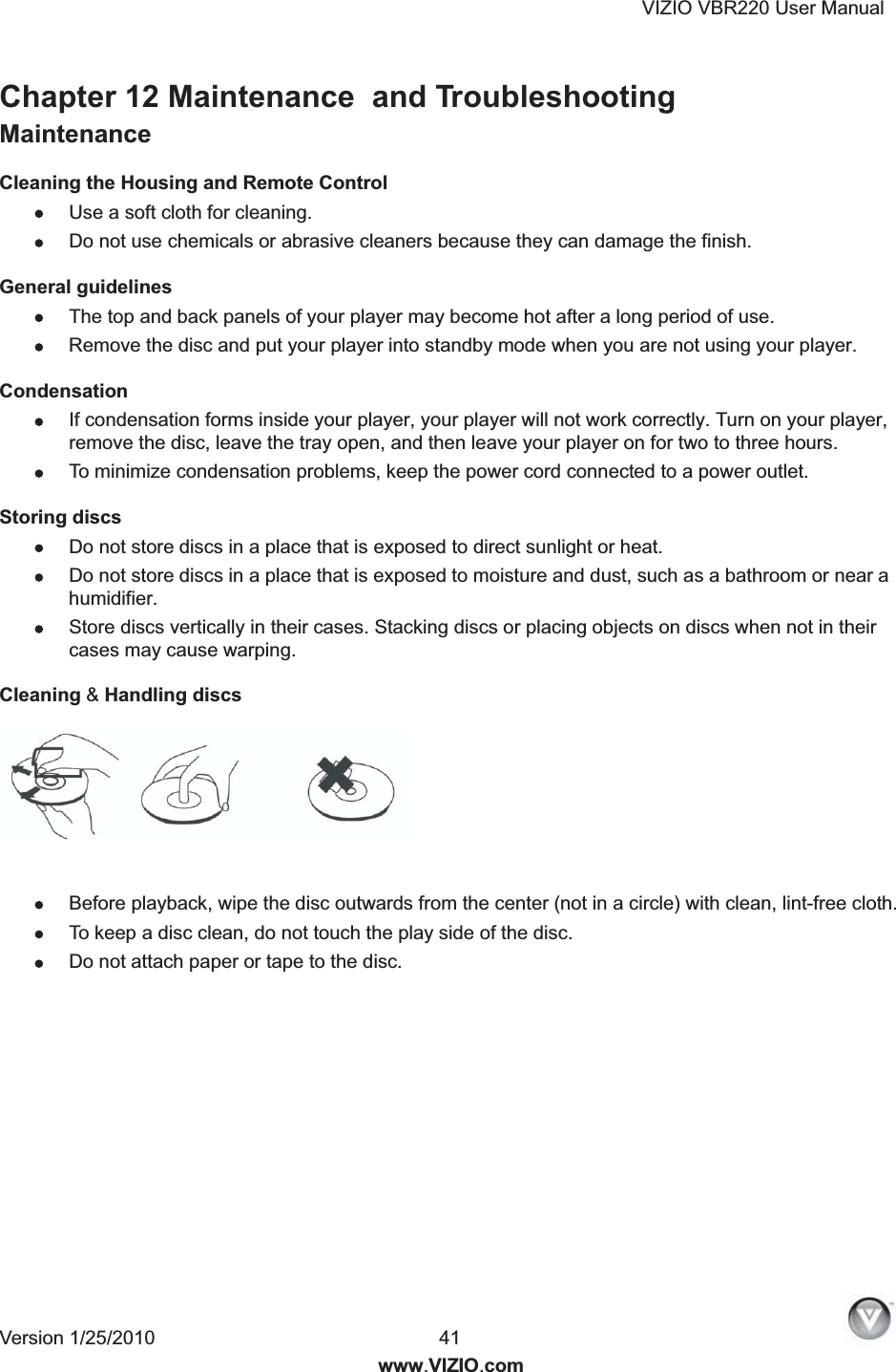 VIZIO VBR220 User Manual Version 1/25/2010  41  www.VIZIO.com Chapter 12 Maintenance  and Troubleshooting Maintenance Cleaning the Housing and Remote Control  Use a soft cloth for cleaning.  Do not use chemicals or abrasive cleaners because they can damage the finish. General guidelines  The top and back panels of your player may become hot after a long period of use.  Remove the disc and put your player into standby mode when you are not using your player. Condensation  If condensation forms inside your player, your player will not work correctly. Turn on your player, remove the disc, leave the tray open, and then leave your player on for two to three hours.  To minimize condensation problems, keep the power cord connected to a power outlet. Storing discs  Do not store discs in a place that is exposed to direct sunlight or heat.  Do not store discs in a place that is exposed to moisture and dust, such as a bathroom or near a humidifier.  Store discs vertically in their cases. Stacking discs or placing objects on discs when not in their cases may cause warping. Cleaning &amp; Handling discs    Before playback, wipe the disc outwards from the center (not in a circle) with clean, lint-free cloth.  To keep a disc clean, do not touch the play side of the disc.  Do not attach paper or tape to the disc.  