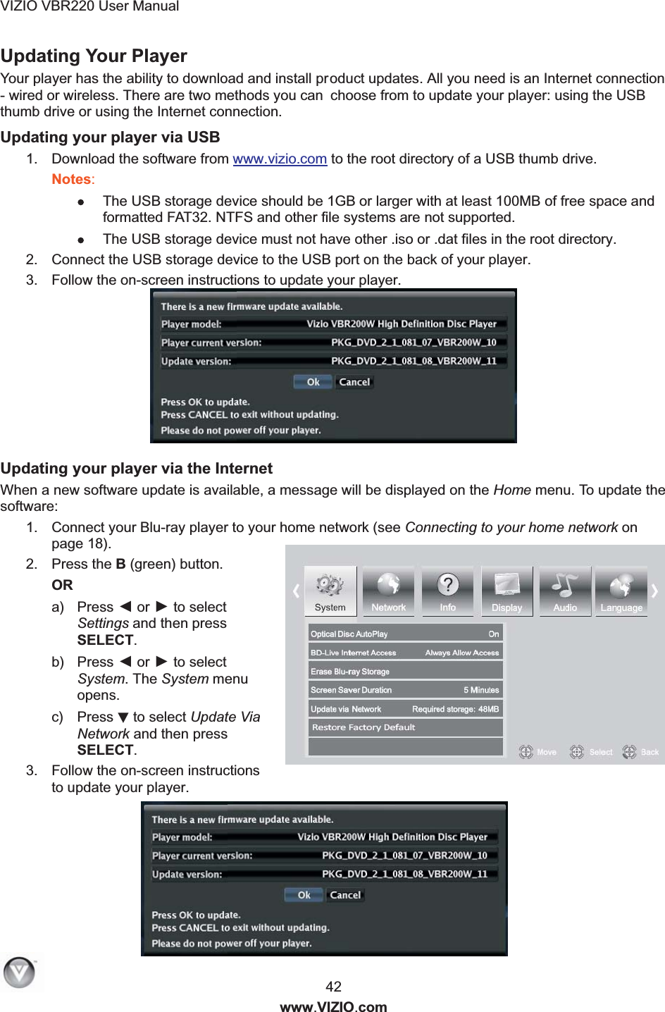 VIZIO VBR220 User Manual  42 www.VIZIO.com Updating Your Player   Your player has the ability to download and install product updates. All you need is an Internet connection - wired or wireless. There are two methods you can choose from to update your player: using the USB thumb drive or using the Internet connection. Updating your player via USB 1.  Download the software from www.vizio.com to the root directory of a USB thumb drive. Notes:   The USB storage device should be 1GB or larger with at least 100MB of free space and formatted FAT32. NTFS and other file systems are not supported.  The USB storage device must not have other .iso or .dat files in the root directory. 2.  Connect the USB storage device to the USB port on the back of your player. 3.  Follow the on-screen instructions to update your player.        Updating your player via the Internet When a new software update is available, a message will be displayed on the Home menu. To update the software:  1.  Connect your Blu-ray player to your home network (see Connecting to your home network on page 18). 2.  Press the B (green) button. OR a)  Press ◄ or ► to select Settings and then press SELECT. b)  Press ◄ or ► to select System. The System menu opens. c)  Press ▼ to select Update Via Network and then press SELECT. 3.  Follow the on-screen instructions to update your player.   