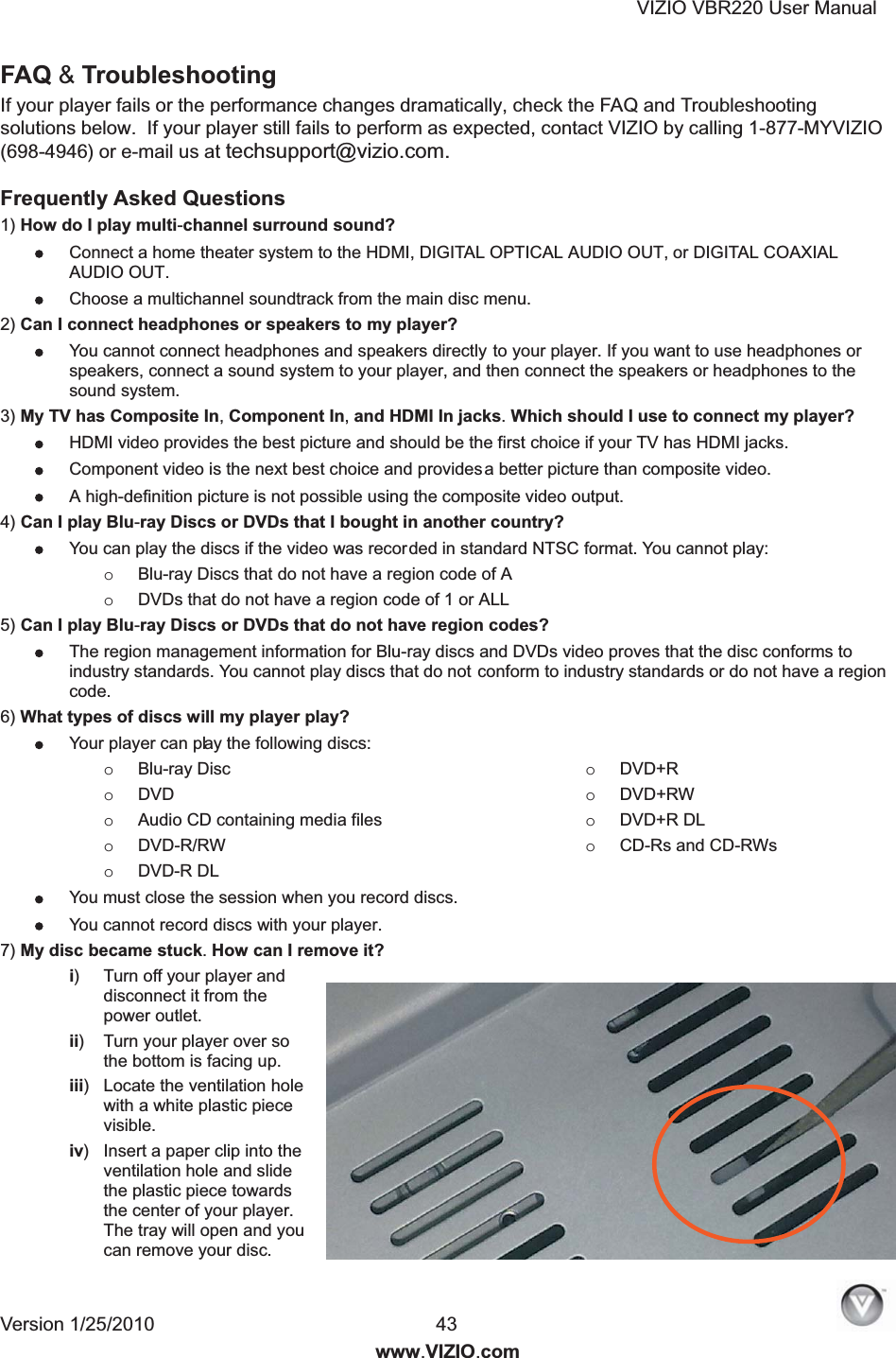 VIZIO VBR220 User Manual Version 1/25/2010  43  www.VIZIO.com FAQ &amp; Troubleshooting If your player fails or the performance changes dramatically, check the FAQ and Troubleshooting solutions below.  If your player still fails to perform as expected, contact VIZIO by calling 1-877-MYVIZIO (698-4946) or e-mail us at techsupport@vizio.com. Frequently Asked Questions 1) How do I play multi-channel surround sound?   Connect a home theater system to the HDMI, DIGITAL OPTICAL AUDIO OUT, or DIGITAL COAXIAL AUDIO OUT.  Choose a multichannel soundtrack from the main disc menu. 2) Can I connect headphones or speakers to my player?  You cannot connect headphones and speakers directly to your player. If you want to use headphones or speakers, connect a sound system to your player, and then connect the speakers or headphones to the sound system. 3) My TV has Composite In, Component In, and HDMI In jacks. Which should I use to connect my player?  HDMI video provides the best picture and should be the first choice if your TV has HDMI jacks.  Component video is the next best choice and provides  a    better picture than composite video.  A high-definition picture is not possible using the composite video output. 4) Can I play Blu-ray Discs or DVDs that I bought in another country?  You can play the discs if the video was recorded in standard NTSC format. You cannot play: o Blu-ray Discs that do not have a region code of A o DVDs that do not have a region code of 1 or ALL 5) Can I play Blu-ray Discs or DVDs that do not have region codes? The region management information for Blu-ray discs and DVDs video proves that the disc conforms to industry standards. You cannot play discs that do not conform to industry standards or do not have a region code. 6) What types of discs will my player play? Your player can pla  y   the following discs: o Blu-ray Disc o DVD o Audio CD containing media files o DVD-R/RW o DVD-R DL o DVD+R o DVD+RW o DVD+R DL o CD-Rs and CD-RWs You must close the session when you record discs.  You cannot record discs with your player. 7) My disc became stuck. How can I remove it? i)  Turn off your player and disconnect it from the power outlet. ii)  Turn your player over so the bottom is facing up. iii)  Locate the ventilation hole with a white plastic piece visible. iv)  Insert a paper clip into the ventilation hole and slide the plastic piece towards the center of your player. The tray will open and you can remove your disc. 