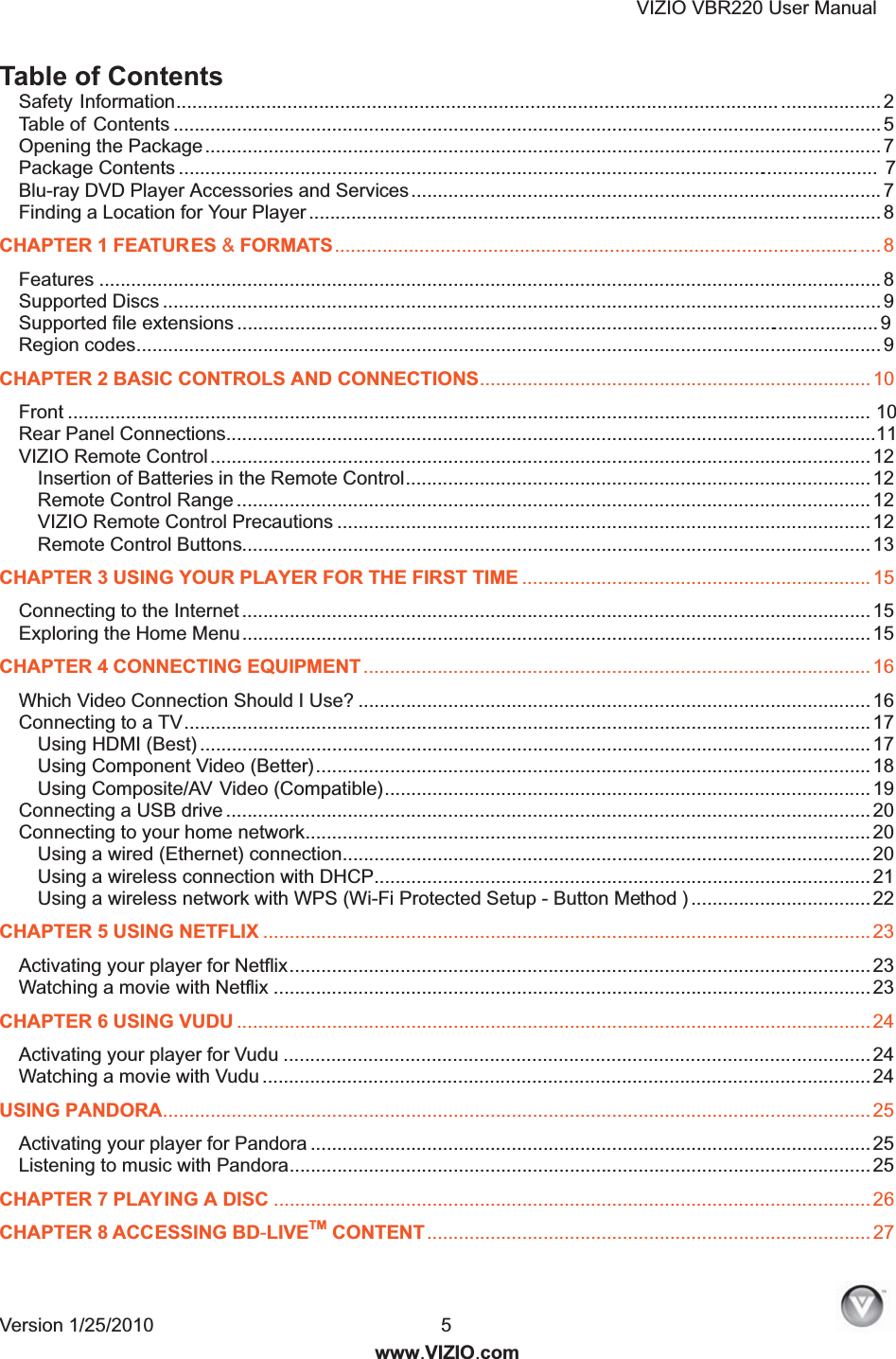 VIZIO VBR220 User Manual Version 1/25/2010  5   www.VIZIO.com Table of Contents Safety Information................... .............................................................................................. . ................... 2 Table of Contents ...................................................................................................................................... 5 Opening the Package................................................................................................................................ 7 Package Contents .....................................................................................................................................  7 Blu-ray DVD Player Accessories and Services......................................................................................... 7 Finding a Location for Your Player ............................................................................................................ 8 CHAPTER 1 FEATURES &amp; FORMATS................................................................................................... .... 8 Features .................................................................................................................................................... 8 Supported Discs ........................................................................................................................................ 9 Supported file extensions .......................................................................................................................... 9  Region codes............................................................................................................................................. 9 CHAPTER 2 BASIC CONTROLS AND CONNECTIONS.......................................................................... 10 Front ........................................................................................................................................................ 10 Rear Panel Connections...........................................................................................................................11 VIZIO Remote Control.............................................................................................................................12 Insertion of Batteries in the Remote Control........................................................................................ 12 Remote Control Range ........................................................................................................................ 12 VIZIO Remote Control Precautions .....................................................................................................12 Remote Control Buttons.......................................................................................................................13 CHAPTER 3 USING YOUR PLAYER FOR THE FIRST TIME .................................................................. 15 Connecting to the Internet .......................................................................................................................15 Exploring the Home Menu.......................................................................................................................15 CHAPTER 4 CONNECTING EQUIPMENT ................................................................................................ 16 Which Video Connection Should I Use? .................................................................................................16 Connecting to a TV.................................................................................................................................. 17 Using HDMI (Best) ............................................................................................................................... 17 Using Component Video (Better).........................................................................................................18 Using Composite/AV Video (Compatible)............................................................................................ 19 Connecting a USB drive .......................................................................................................................... 20 Connecting to your home network........................................................................................................... 20 Using a wired (Ethernet) connection....................................................................................................20 Using a wireless connection with DHCP..............................................................................................21 Using a wireless network with WPS (Wi-Fi Protected Setup - Button Method ) .................................. 22 CHAPTER 5 USING NETFLIX ................................................................................................................... 23 Activating your player for Netflix..............................................................................................................23 Watching a movie with Netflix ................................................................................................................. 23 CHAPTER 6 USING VUDU ........................................................................................................................24 Activating your player for Vudu ...............................................................................................................24 Watching a movie with Vudu ...................................................................................................................24 USING PANDORA......................................................................................................................................25 Activating your player for Pandora .......................................................................................................... 25 Listening to music with Pandora..............................................................................................................25 CHAPTER 7 PLAYING A DISC .................................................................................................................26 CHAPTER 8 ACCESSING BD-LIVETM CONTENT....................................................................................27 