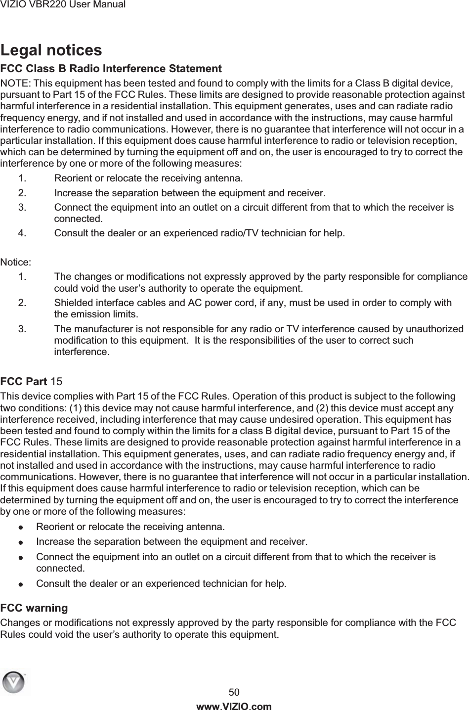 VIZIO VBR220 User Manual  50 www.VIZIO.com Legal notices FCC Class B Radio Interference Statement 1.  Reorient or relocate the receiving antenna. 2.  Increase the separation between the equipment and receiver. 3.  Connect the equipment into an outlet on a circuit different from that to which the receiver is connected. 4.  Consult the dealer or an experienced radio/TV technician for help.  Notice: 1.  The changes or modifications not expressly approved by the party responsible for compliance could void the user&rsquo;s authority to operate the equipment. 2.  Shielded interface cables and AC power cord, if any, must be used in order to comply with the emission limits. 3.  The manufacturer is not responsible for any radio or TV interference caused by unauthorized modification to this equipment.  It is the responsibilities of the user to correct such interference.  FCC Part 15  Reorient or relocate the receiving antenna.  Increase the separation between the equipment and receiver.  Connect the equipment into an outlet on a circuit different from that to which the receiver is connected.  Consult the dealer or an experienced technician for help. FCC warning Changes or modifications not expressly approved by the party responsible for compliance with the FCC Rules could void the user&rsquo;s authority to operate this equipment. NOTE: This equipment has been tested and found to comply with the limits for a Class B digital device,pursuant to Part 15 of the FCC Rules. These limits are designed to provide reasonable protection againstharmful interference in a residential installation. This equipment generates, uses and can radiate radiofrequency energy, and if not installed and used in accordance with the instructions, may cause harmfulinterference to radio communications. However, there is no guarantee that interference will not occur in aparticular installation. If this equipment does cause harmful interference to radio or television reception,which can be determined by turning the equipment off and on, the user is encouraged to try to correct theinterference by one or more of the following measures:This device complies with Part 15 of the FCC Rules. Operation of this product is subject to the followingtwo conditions: (1) this device may not cause harmful interference, and (2) this device must accept anyinterference received, including interference that may cause undesired operation. This equipment hasbeen tested and found to comply within the limits for a class B digital device, pursuant to Part 15 of theFCC Rules. These limits are designed to provide reasonable protection against harmful interference in aresidential installation. This equipment generates, uses, and can radiate radio frequency energy and, ifnot installed and used in accordance with the instructions, may cause harmful interference to radiocommunications. However, there is no guarantee that interference will not occur in a particular installation.If this equipment does cause harmful interference to radio or television reception, which can bedetermined by turning the equipment off and on, the user is encouraged to try to correct the interferenceby one or more of the following measures: