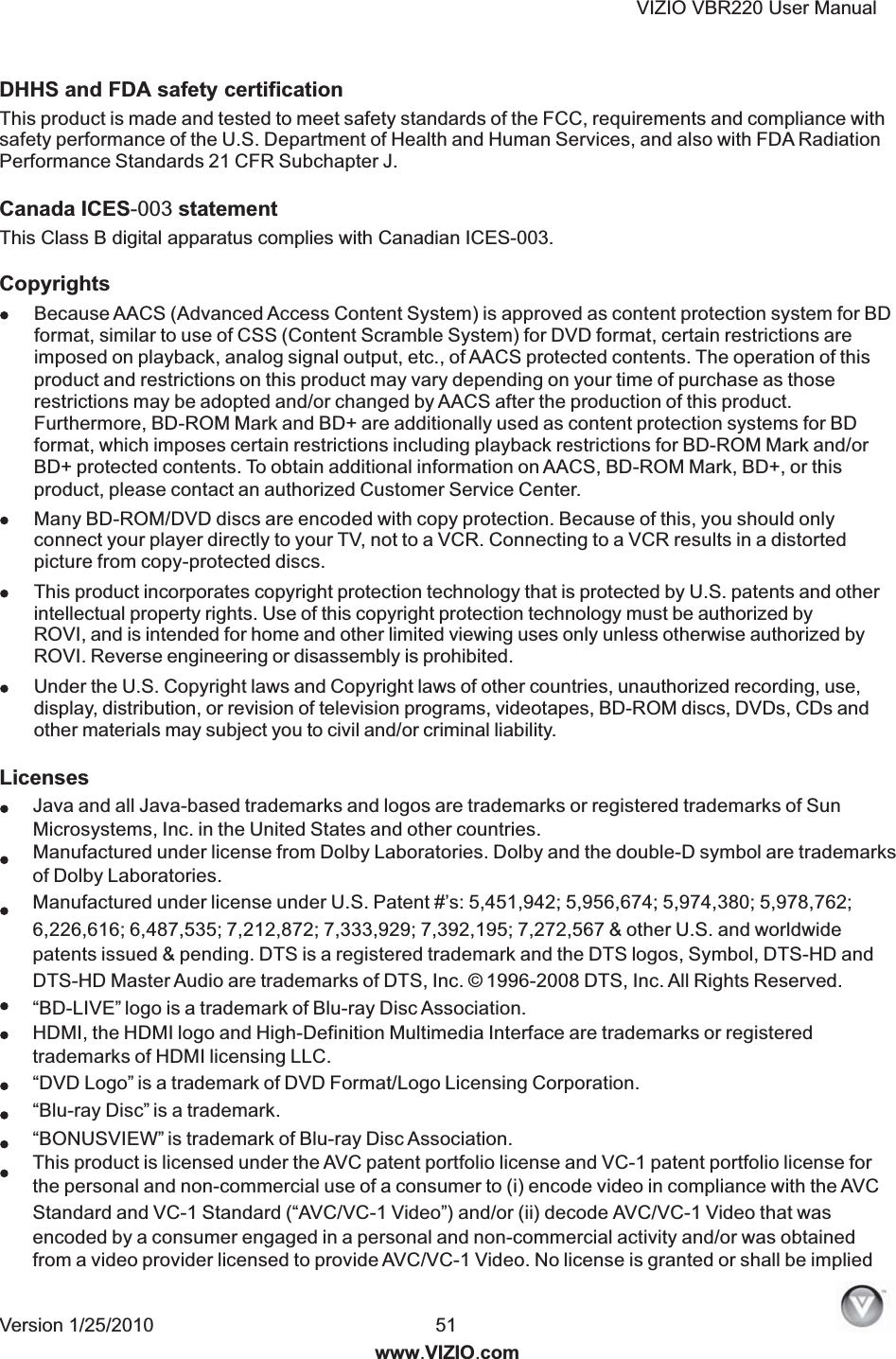 VIZIO VBR220 User Manual Version 1/25/2010  51  www.VIZIO.com DHHS and FDA safety certification Canada ICES-003 statement This Class B digital apparatus complies with Canadian ICES-003. Copyrights Licenses Java and all Java-based trademarks and logos are trademarks or registered trademarks of SunMicrosystems, Inc. in the United States and other countries.Manufactured under license from Dolby Laboratories. Dolby and the double-D symbol are trademarksof Dolby Laboratories.Manufactured under license under U.S. Patent #&rsquo;s: 5,451,942; 5,956,674; 5,974,380; 5,978,762;6,226,616; 6,487,535; 7,212,872; 7,333,929; 7,392,195; 7,272,567 &amp; other U.S. and worldwidepatents issued &amp; pending. DTS is a registered trademark and the DTS logos, Symbol, DTS-HD andDTS-HD Master Audio are trademarks of DTS, Inc. &copy; 1996-2008 DTS, Inc. All Rights Reserved.&ldquo;BD-LIVE&rdquo; logo is a trademark of Blu-ray Disc Association.HDMI, the HDMI logo and High-Definition Multimedia Interface are trademarks or registeredtrademarks of HDMI licensing LLC.&ldquo;DVD Logo&rdquo; is a trademark of DVD Format/Logo Licensing Corporation.&ldquo;Blu-ray Disc&rdquo; is a trademark.&ldquo;BONUSVIEW&rdquo; is trademark of Blu-ray Disc Association.This product is licensed under the AVC patent portfolio license and VC-1 patent portfolio license forthe personal and non-commercial use of a consumer to (i) encode video in compliance with the AVCStandard and VC-1 Standard (&ldquo;AVC/VC-1 Video&rdquo;) and/or (ii) decode AVC/VC-1 Video that wasencoded by a consumer engaged in a personal and non-commercial activity and/or was obtainedfrom a video provider licensed to provide AVC/VC-1 Video. No license is granted or shall be impliedBecause AACS (Advanced Access Content System) is approved as content protection system for BDformat, similar to use of CSS (Content Scramble System) for DVD format, certain restrictions areimposed on playback, analog signal output, etc., of AACS protected contents. The operation of thisproduct and restrictions on this product may vary depending on your time of purchase as thoserestrictions may be adopted and/or changed by AACS after the production of this product.Furthermore, BD-ROM Mark and BD+ are additionally used as content protection systems for BDformat, which imposes certain restrictions including playback restrictions for BD-ROM Mark and/orBD+ protected contents. To obtain additional information on AACS, BD-ROM Mark, BD+, or thisproduct, please contact an authorized Customer Service Center.This product is made and tested to meet safety standards of the FCC, requirements and compliance withsafety performance of the U.S. Department of Health and Human Services, and also with FDA RadiationPerformance Standards 21 CFR Subchapter J.Many BD-ROM/DVD discs are encoded with copy protection. Because of this, you should onlyconnect your player directly to your TV, not to a VCR. Connecting to a VCR results in a distortedpicture from copy-protected discs.This product incorporates copyright protection technology that is protected by U.S. patents and otherintellectual property rights. Use of this copyright protection technology must be authorized byROVI, and is intended for home and other limited viewing uses only unless otherwise authorized by ROVI. Reverse engineering or disassembly is prohibited.Under the U.S. Copyright laws and Copyright laws of other countries, unauthorized recording, use,display, distribution, or revision of television programs, videotapes, BD-ROM discs, DVDs, CDs andother materials may subject you to civil and/or criminal liability.