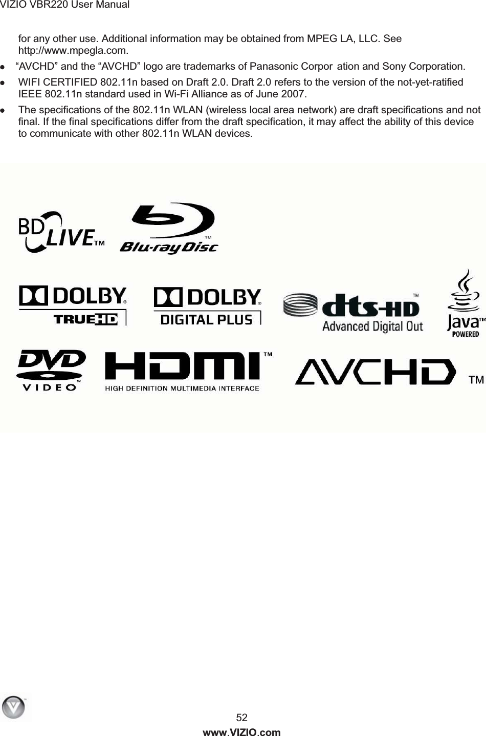 VIZIO VBR220 User Manual  52 www.VIZIO.com for any other use. Additional information may be obtained from MPEG LA, LLC. See http://www.mpegla.com. &ldquo;AVCHD&rdquo; and the &ldquo;AVCHD&rdquo; logo are trademarks of Panasonic Corpor ation and Sony Corporation.  WIFI CERTIFIED 802.11n based on Draft 2.0. Draft 2.0 refers to the version of the not-yet-ratified IEEE 802.11n standard used in Wi-Fi Alliance as of June 2007.  The specifications of the 802.11n WLAN (wireless local area network) are draft specifications and not final. If the final specifications differ from the draft specification, it may affect the ability of this device to communicate with other 802.11n WLAN devices. 