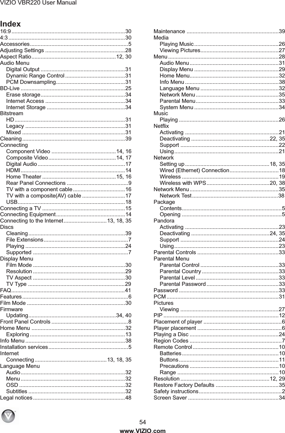 VIZIO VBR220 User Manual  54 www.VIZIO.com Index 16:9 ..........................................................................30 4:3 ............................................................................30 Accessories................................................................5 Adjusting Settings ....................................................28 Aspect Ratio.......................................................12, 30 Audio Menu Digital Output .......................................................31 Dynamic Range Control .......................................31 PCM Downsampling.............................................31 BD-Live ....................................................................25 Erase storage.......................................................34 Internet Access ....................................................34 Internet Storage ...................................................34 Bitstream HD........................................................................31 Legacy .................................................................31 Mixed ...................................................................31 Cleaning...................................................................39 Connecting Component Video ..........................................14, 16 Composite Video............................................14, 17 Digital Audio .........................................................17 HDMI....................................................................14 Home Theater ................................................15, 16 Rear Panel Connections ........................................9 TV with a component cable..................................16 TV with a composite(AV) cable ............................17 USB......................................................................18 Connecting a TV ......................................................15 Connecting Equipment.............................................14 Connecting to the Internet............................13, 18, 35 Discs Cleaning...............................................................39 File Extensions.......................................................7 Playing .................................................................24 Supported ..............................................................7 Display Menu Film Mode ............................................................30 Resolution ............................................................29 TV Aspect ............................................................30 TV Type ...............................................................29 FAQ..........................................................................41 Features.....................................................................6 Film Mode ................................................................30 Firmware Updating.........................................................34, 40 Front Panel Controls ..................................................8 Home Menu .............................................................32 Exploring ..............................................................13 Info Menu .................................................................38 Installation services....................................................5 Internet Connecting ...............................................13, 18, 35 Language Menu Audio....................................................................32 Menu ....................................................................32 OSD .....................................................................32 Subtitles ...............................................................32 Legal notices............................................................48 Maintenance ............................................................39 Media Playing Music .......................................................26 Viewing Pictures...................................................27 Menu ........................................................................28 Audio Menu..........................................................31 Display Menu .......................................................29 Home Menu..........................................................32 Info Menu .............................................................38 Language Menu ...................................................32 Network Menu ......................................................35 Parental Menu......................................................33 System Menu .......................................................34 Music Playing .................................................................26 Netflix Activating .............................................................21 Deactivating ...................................................22, 35 Support ................................................................22 Using....................................................................21 Network Setting up.......................................................18, 35 Wired (Ethernet) Connection................................18 Wireless ...............................................................19 Wireless with WPS.........................................20, 38 Network Menu ..........................................................35 Network Test........................................................38 Package Contents.................................................................5 Opening .................................................................5 Pandora Activating .............................................................23 Deactivating ...................................................24, 35 Support ................................................................24 Using....................................................................23 Parental Controls .....................................................33 Parental Menu Parental Control ...................................................33 Parental Country ..................................................33 Parental Level ......................................................33 Parental Password ...............................................33 Password .................................................................33 PCM .........................................................................31 Pictures Viewing ................................................................27 PIP ...........................................................................12 Placement of player ...................................................6 Player placement .......................................................6 Playing a Disc ..........................................................24 Region Codes ............................................................7 Remote Control ........................................................10 Batteries...............................................................10 Buttons.................................................................11 Precautions ..........................................................10 Range ..................................................................10 Resolution ..........................................................12, 29 Restore Factory Defaults .........................................35 Safety instructions......................................................2 Screen Saver ...........................................................34 