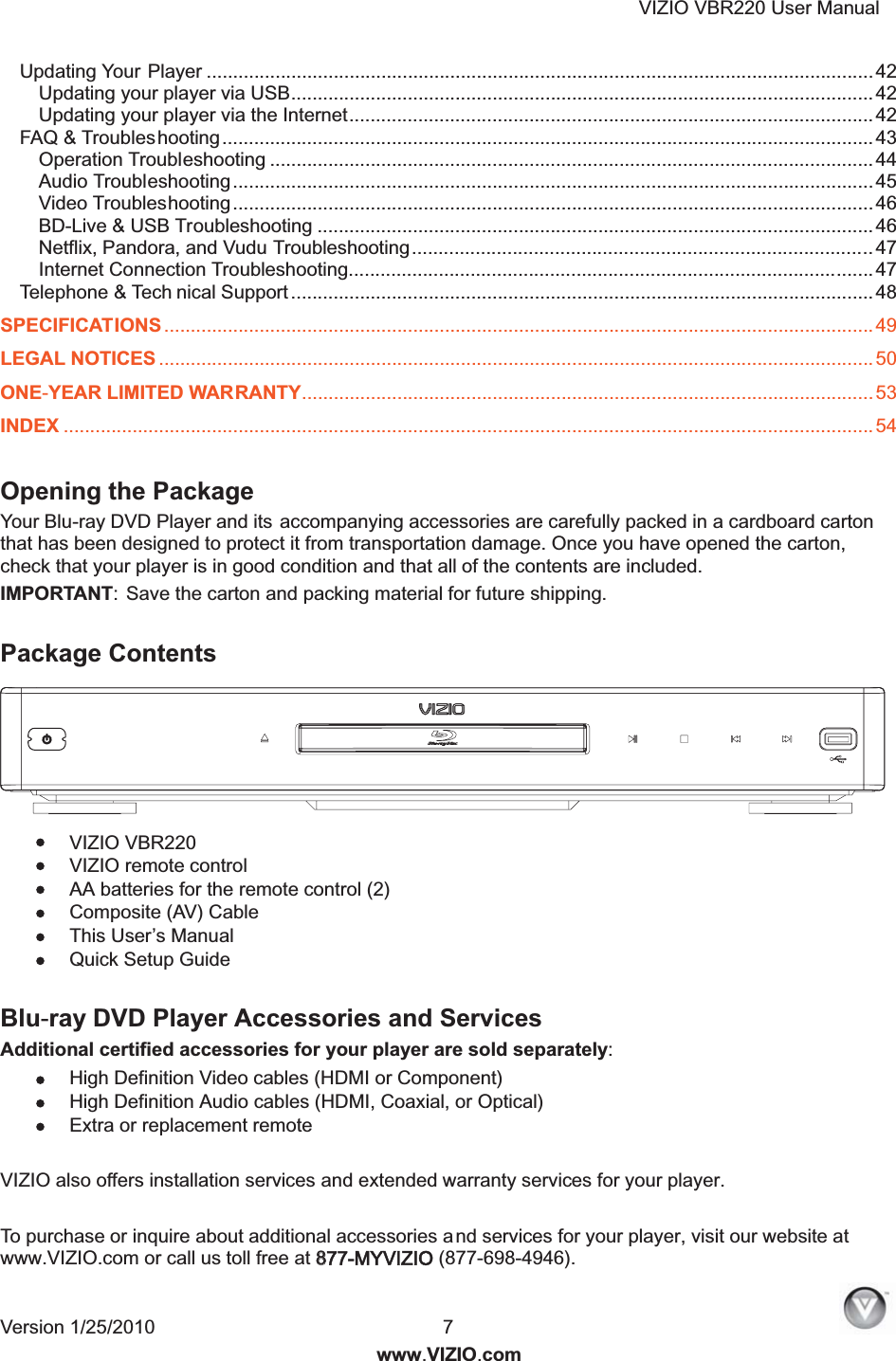 VIZIO VBR220 User Manual Version 1/25/2010  7  www.VIZIO.com Updating Your Player .............................................................................................................................. 42 Updating your player via USB.............................................................................................................. 42 Updating your player via the Internet...................................................................................................42 FAQ &amp; Troubleshooting...........................................................................................................................43 Operation Troubleshooting .................................................................................................................. 44 Audio Troubleshooting......................................................................................................................... 45 Video Troubleshooting.........................................................................................................................46 BD-Live &amp; USB Troubleshooting ......................................................................................................... 46 Netflix, Pandora, and Vudu Troubleshooting....................................................................................... 47 Internet Connection Troubleshooting................................................................................................... 47 Telephone &amp; Tech nical Support .............................................................................................................. 48 SPECIFICATIONS ...................................................................................................................................... 49 LEGAL NOTICES ....................................................................................................................................... 50 ONE-YEAR LIMITED WARRANTY............................................................................................................53 INDEX ......................................................................................................................................................... 54  Opening the Package Your Blu-ray DVD Player and its accompanying accessories are carefully packed in a cardboard carton that has been designed to protect it from transportation damage. Once you have opened the carton, check that your player is in good condition and that all of the contents are included. IMPORTANT: Save the carton and packing material for future shipping.  Package Contents  VIZIO VBR220  VIZIO remote control  AA batteries for the remote control (2)  Composite (AV) Cable  This User&rsquo;s Manual  Quick Setup Guide  Blu-ray DVD Player Accessories and Services Additional certified accessories for your player are sold separately:  High Definition Video cables (HDMI or Component)  High Definition Audio cables (HDMI, Coaxial, or Optical)  Extra or replacement remote  VIZIO also offers installation services and extended warranty services for your player.  To purchase or inquire about additional accessories and services for your player, visit our website at www.VIZIO.com or call us toll free at 8877-MYVIZIO (877-698-4946). 