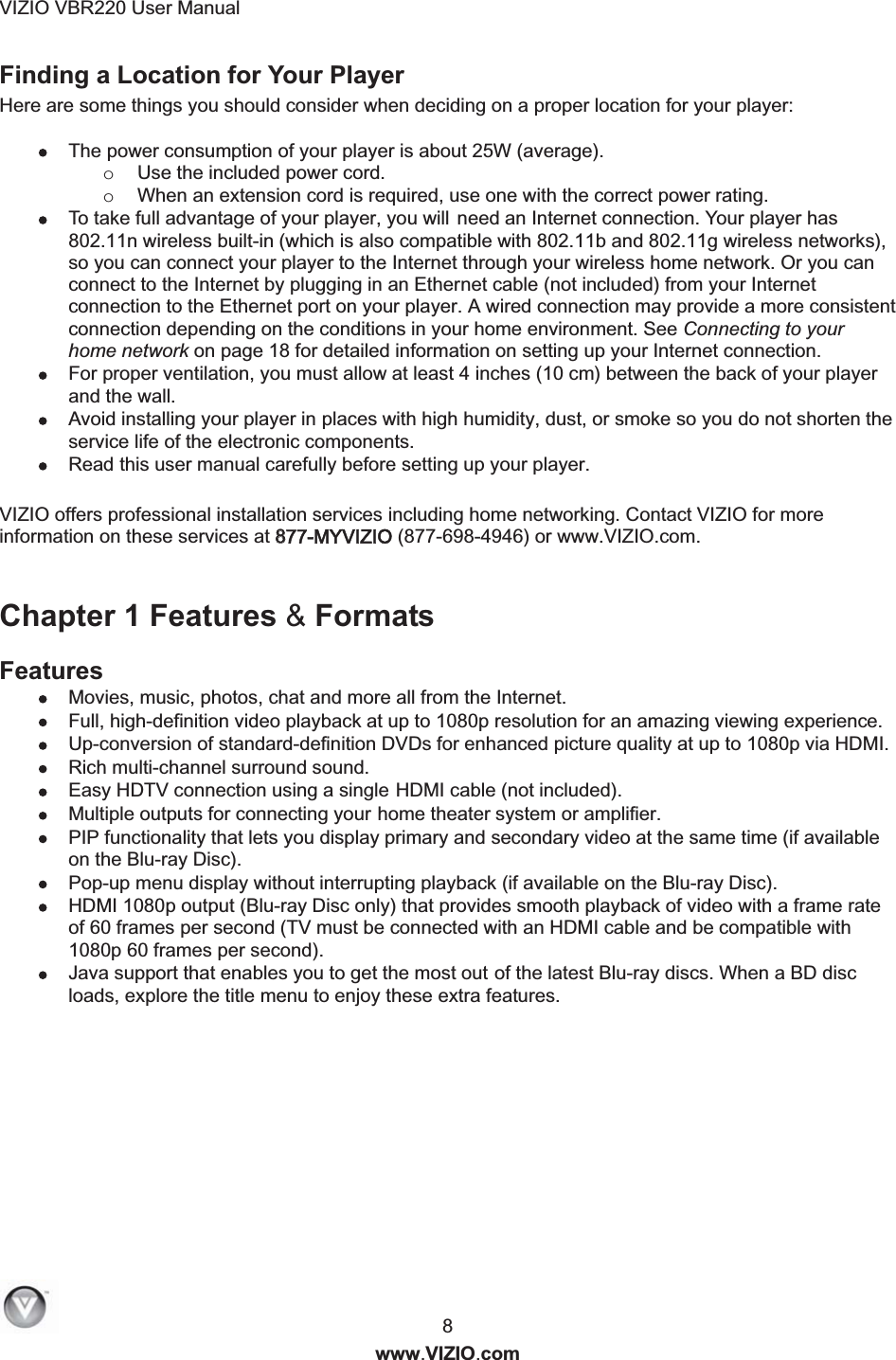 VIZIO VBR220 User Manual  8 www.VIZIO.com Finding a Location for Your Player Here are some things you should consider when deciding on a proper location for your player:   The power consumption of your player is about 25W (average).  o Use the included power cord.  o When an extension cord is required, use one with the correct power rating.  To take full advantage of your player, you will need an Internet connection. Your player has 802.11n wireless built-in (which is also compatible with 802.11b and 802.11g wireless networks), so you can connect your player to the Internet through your wireless home network. Or you can connect to the Internet by plugging in an Ethernet cable (not included) from your Internet connection to the Ethernet port on your player. A wired connection may provide a more consistent connection depending on the conditions in your home environment. See Connecting to your home network on page 18 for detailed information on setting up your Internet connection.  For proper ventilation, you must allow at least 4 inches (10 cm) between the back of your player and the wall.    Avoid installing your player in places with high humidity, dust, or smoke so you do not shorten the service life of the electronic components.  Read this user manual carefully before setting up your player.  VIZIO offers professional installation services including home networking. Contact VIZIO for more information on these services at 8877-MYVIZIO (877-698-4946) or www.VIZIO.com.  Chapter 1 Features &amp; Formats Features  Movies, music, photos, chat and more all from the Internet.  Full, high-definition video playback at up to 1080p resolution for an amazing viewing experience.  Up-conversion of standard-definition DVDs for enhanced picture quality at up to 1080p via HDMI.  Rich multi-channel surround sound.   Easy HDTV connection using a single  H  D  MI cable (not included).  Multiple outputs for connecting yo u  r  home theater system or amplifier.  PIP functionality that lets you display primary and secondary video at the same time (if available on the Blu-ray Disc).  Pop-up menu display without interrupting playback (if available on the Blu-ray Disc).  HDMI 1080p output (Blu-ray Disc only) that provides smooth playback of video with a frame rate of 60 frames per second (TV must be connected with an HDMI cable and be compatible with 1080p 60 frames per second).  Java support that enables you to get the most o u  t  of the latest Blu-ray discs. When a BD disc loads, explore the title menu to enjoy these extra features. 