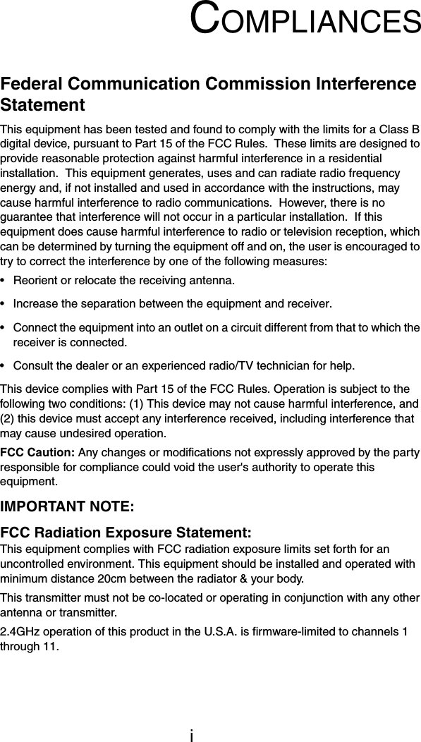 iCOMPLIANCESFederal Communication Commission Interference StatementThis equipment has been tested and found to comply with the limits for a Class B digital device, pursuant to Part 15 of the FCC Rules.  These limits are designed to provide reasonable protection against harmful interference in a residential installation.  This equipment generates, uses and can radiate radio frequency energy and, if not installed and used in accordance with the instructions, may cause harmful interference to radio communications.  However, there is no guarantee that interference will not occur in a particular installation.  If this equipment does cause harmful interference to radio or television reception, which can be determined by turning the equipment off and on, the user is encouraged to try to correct the interference by one of the following measures:&bull; Reorient or relocate the receiving antenna.&bull; Increase the separation between the equipment and receiver.&bull; Connect the equipment into an outlet on a circuit different from that to which the receiver is connected.&bull; Consult the dealer or an experienced radio/TV technician for help.This device complies with Part 15 of the FCC Rules. Operation is subject to the following two conditions: (1) This device may not cause harmful interference, and (2) this device must accept any interference received, including interference that may cause undesired operation.FCC Caution: Any changes or modifications not expressly approved by the party responsible for compliance could void the user's authority to operate this equipment.IMPORTANT NOTE:FCC Radiation Exposure Statement:This equipment complies with FCC radiation exposure limits set forth for an uncontrolled environment. This equipment should be installed and operated with minimum distance 20cm between the radiator &amp; your body.This transmitter must not be co-located or operating in conjunction with any other antenna or transmitter.2.4GHz operation of this product in the U.S.A. is firmware-limited to channels 1 through 11.