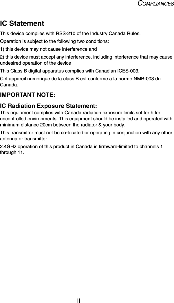 COMPLIANCESiiIC StatementThis device complies with RSS-210 of the Industry Canada Rules. Operation is subject to the following two conditions:1) this device may not cause interference and2) this device must accept any interference, including interference that may cause undesired operation of the deviceThis Class B digital apparatus complies with Canadian ICES-003.Cet appareil numerique de la class B est conforme a la norme NMB-003 du Canada.IMPORTANT NOTE:IC Radiation Exposure Statement:This equipment complies with Canada radiation exposure limits set forth for uncontrolled environments. This equipment should be installed and operated with minimum distance 20cm between the radiator &amp; your body.This transmitter must not be co-located or operating in conjunction with any other antenna or transmitter.2.4GHz operation of this product in Canada is firmware-limited to channels 1 through 11.