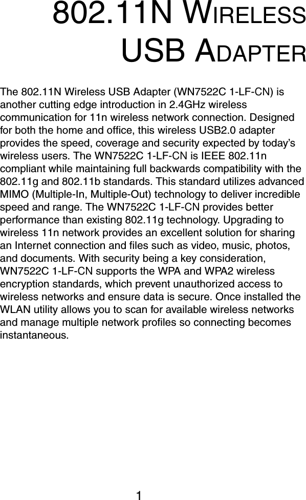 1802.11N WIRELESSUSB ADAPTERThe 802.11N Wireless USB Adapter (WN7522C 1-LF-CN) is another cutting edge introduction in 2.4GHz wireless communication for 11n wireless network connection. Designed for both the home and office, this wireless USB2.0 adapter provides the speed, coverage and security expected by today&rsquo;s wireless users. The WN7522C 1-LF-CN is IEEE 802.11n compliant while maintaining full backwards compatibility with the 802.11g and 802.11b standards. This standard utilizes advanced MIMO (Multiple-In, Multiple-Out) technology to deliver incredible speed and range. The WN7522C 1-LF-CN provides better performance than existing 802.11g technology. Upgrading to wireless 11n network provides an excellent solution for sharing an Internet connection and files such as video, music, photos, and documents. With security being a key consideration, WN7522C 1-LF-CN supports the WPA and WPA2 wireless encryption standards, which prevent unauthorized access to wireless networks and ensure data is secure. Once installed the WLAN utility allows you to scan for available wireless networks and manage multiple network profiles so connecting becomes instantaneous.