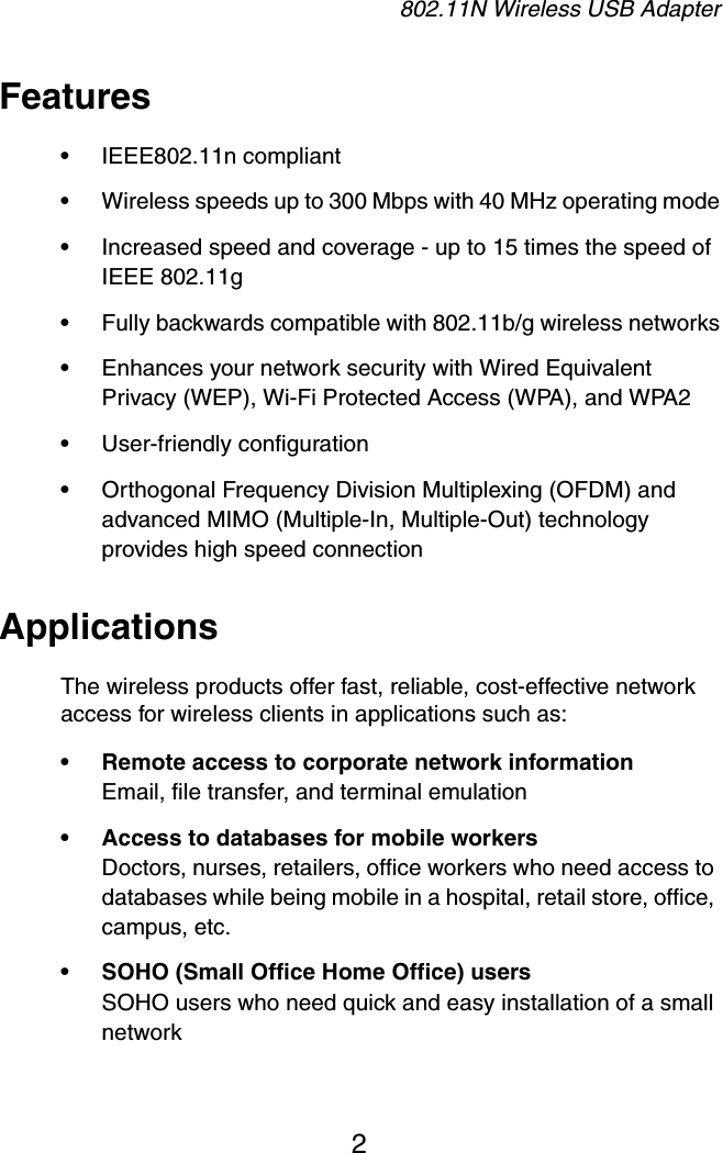 802.11N Wireless USB Adapter2Features&bull;IEEE802.11n compliant&bull;Wireless speeds up to 300 Mbps with 40 MHz operating mode&bull;Increased speed and coverage - up to 15 times the speed of IEEE 802.11g&bull;Fully backwards compatible with 802.11b/g wireless networks&bull;Enhances your network security with Wired Equivalent Privacy (WEP), Wi-Fi Protected Access (WPA), and WPA2&bull;User-friendly configuration&bull;Orthogonal Frequency Division Multiplexing (OFDM) and advanced MIMO (Multiple-In, Multiple-Out) technology provides high speed connectionApplicationsThe wireless products offer fast, reliable, cost-effective network access for wireless clients in applications such as:&bull; Remote access to corporate network informationEmail, file transfer, and terminal emulation&bull; Access to databases for mobile workersDoctors, nurses, retailers, office workers who need access to databases while being mobile in a hospital, retail store, office, campus, etc.&bull; SOHO (Small Office Home Office) usersSOHO users who need quick and easy installation of a small network