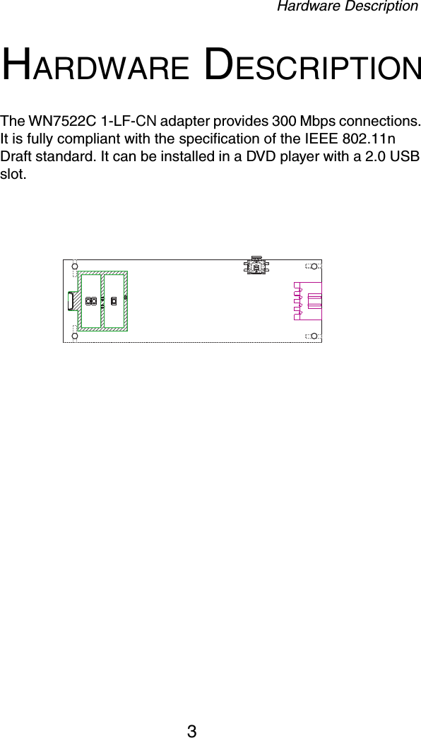 Hardware Description3HARDWARE DESCRIPTIONThe WN7522C 1-LF-CN adapter provides 300 Mbps connections. It is fully compliant with the specification of the IEEE 802.11n Draft standard. It can be installed in a DVD player with a 2.0 USB slot.