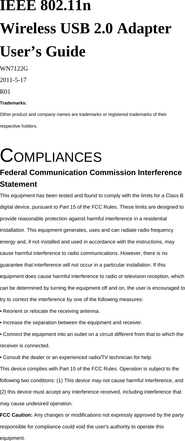 IEEE 802.11n Wireless USB 2.0 Adapter User&rsquo;s Guide WN7122G 2011-5-17 R01 Trademarks: Other product and company names are trademarks or registered trademarks of their respective holders.  COMPLIANCES Federal Communication Commission Interference Statement This equipment has been tested and found to comply with the limits for a Class B digital device, pursuant to Part 15 of the FCC Rules. These limits are designed to provide reasonable protection against harmful interference in a residential installation. This equipment generates, uses and can radiate radio frequency energy and, if not installed and used in accordance with the instructions, may cause harmful interference to radio communications. However, there is no guarantee that interference will not occur in a particular installation. If this equipment does cause harmful interference to radio or television reception, which can be determined by turning the equipment off and on, the user is encouraged to try to correct the interference by one of the following measures: &bull; Reorient or relocate the receiving antenna. &bull; Increase the separation between the equipment and receiver. &bull; Connect the equipment into an outlet on a circuit different from that to which the receiver is connected. &bull; Consult the dealer or an experienced radio/TV technician for help. This device complies with Part 15 of the FCC Rules. Operation is subject to the following two conditions: (1) This device may not cause harmful interference, and (2) this device must accept any interference received, including interference that may cause undesired operation. FCC Caution: Any changes or modifications not expressly approved by the party responsible for compliance could void the user's authority to operate this equipment. 