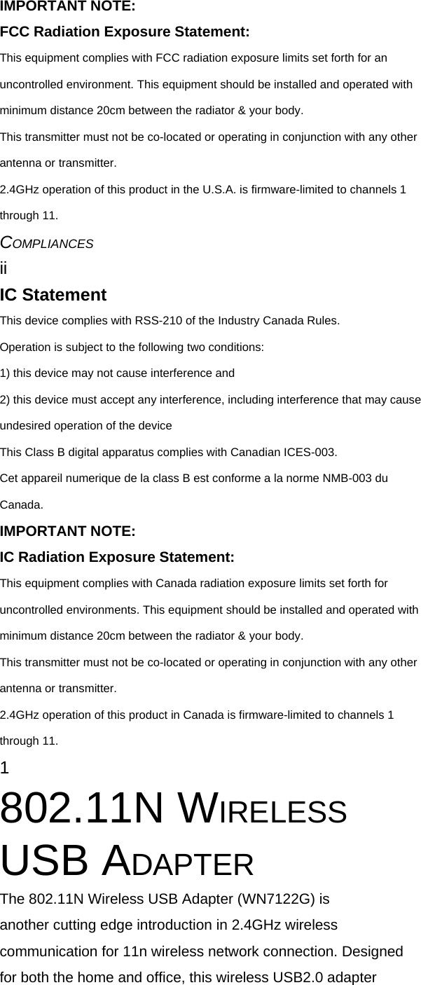 IMPORTANT NOTE: FCC Radiation Exposure Statement: This equipment complies with FCC radiation exposure limits set forth for an uncontrolled environment. This equipment should be installed and operated with minimum distance 20cm between the radiator &amp; your body. This transmitter must not be co-located or operating in conjunction with any other antenna or transmitter. 2.4GHz operation of this product in the U.S.A. is firmware-limited to channels 1 through 11. COMPLIANCES ii IC Statement This device complies with RSS-210 of the Industry Canada Rules. Operation is subject to the following two conditions: 1) this device may not cause interference and 2) this device must accept any interference, including interference that may cause undesired operation of the device This Class B digital apparatus complies with Canadian ICES-003. Cet appareil numerique de la class B est conforme a la norme NMB-003 du Canada. IMPORTANT NOTE: IC Radiation Exposure Statement: This equipment complies with Canada radiation exposure limits set forth for uncontrolled environments. This equipment should be installed and operated with minimum distance 20cm between the radiator &amp; your body. This transmitter must not be co-located or operating in conjunction with any other antenna or transmitter. 2.4GHz operation of this product in Canada is firmware-limited to channels 1 through 11. 1 802.11N WIRELESS USB ADAPTER The 802.11N Wireless USB Adapter (WN7122G) is another cutting edge introduction in 2.4GHz wireless communication for 11n wireless network connection. Designed for both the home and office, this wireless USB2.0 adapter 