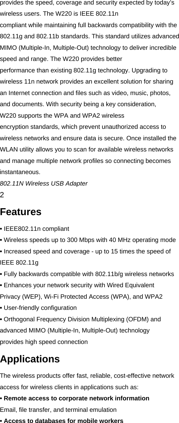 provides the speed, coverage and security expected by today&rsquo;s wireless users. The W220 is IEEE 802.11n compliant while maintaining full backwards compatibility with the 802.11g and 802.11b standards. This standard utilizes advanced MIMO (Multiple-In, Multiple-Out) technology to deliver incredible speed and range. The W220 provides better performance than existing 802.11g technology. Upgrading to wireless 11n network provides an excellent solution for sharing an Internet connection and files such as video, music, photos, and documents. With security being a key consideration, W220 supports the WPA and WPA2 wireless encryption standards, which prevent unauthorized access to wireless networks and ensure data is secure. Once installed the WLAN utility allows you to scan for available wireless networks and manage multiple network profiles so connecting becomes instantaneous. 802.11N Wireless USB Adapter 2 Features &bull; IEEE802.11n compliant &bull; Wireless speeds up to 300 Mbps with 40 MHz operating mode &bull; Increased speed and coverage - up to 15 times the speed of IEEE 802.11g &bull; Fully backwards compatible with 802.11b/g wireless networks &bull; Enhances your network security with Wired Equivalent Privacy (WEP), Wi-Fi Protected Access (WPA), and WPA2 &bull; User-friendly configuration &bull; Orthogonal Frequency Division Multiplexing (OFDM) and advanced MIMO (Multiple-In, Multiple-Out) technology provides high speed connection Applications The wireless products offer fast, reliable, cost-effective network access for wireless clients in applications such as: &bull; Remote access to corporate network information Email, file transfer, and terminal emulation &bull; Access to databases for mobile workers 