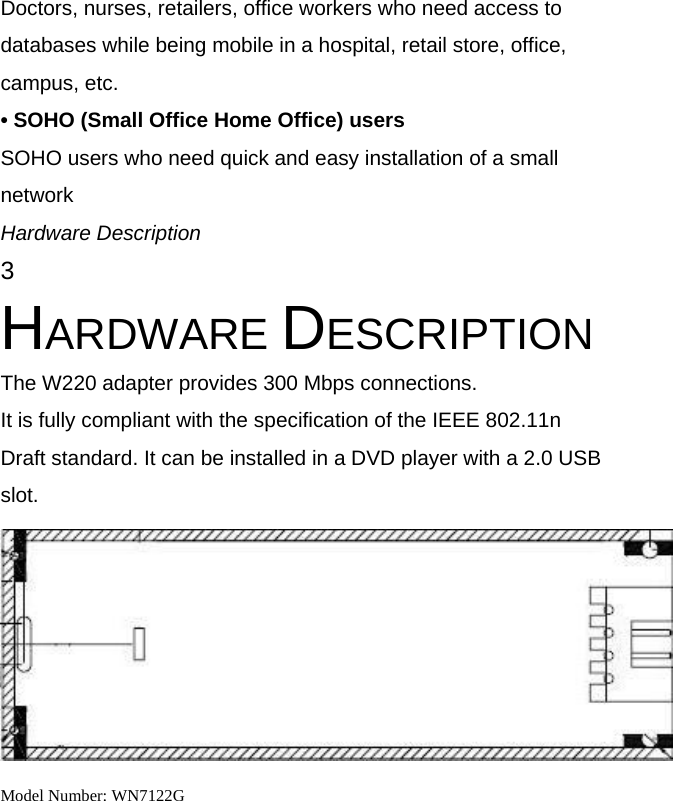 Doctors, nurses, retailers, office workers who need access to databases while being mobile in a hospital, retail store, office, campus, etc. &bull; SOHO (Small Office Home Office) users SOHO users who need quick and easy installation of a small network Hardware Description 3 HARDWARE DESCRIPTION The W220 adapter provides 300 Mbps connections. It is fully compliant with the specification of the IEEE 802.11n Draft standard. It can be installed in a DVD player with a 2.0 USB slot.  Model Number: WN7122G  