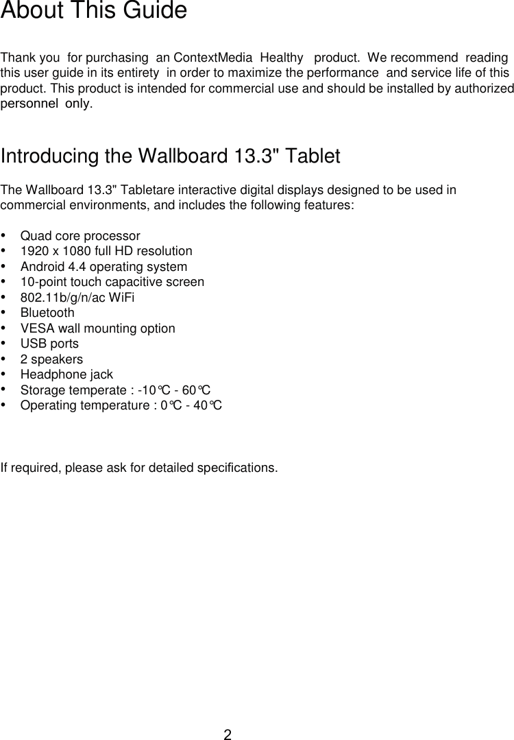      About This Guide Thank you  for purchasing  an ContextMedia  Healthy   product.  We recommend  reading this user guide in its entirety  in order to maximize the performance  and service life of this product. This product is intended for commercial use and should be installed by authorized personnel only. Introducing the Wallboard 13.3&quot; Tablet The Wallboard 13.3&quot; Tabletare interactive digital displays designed to be used in commercial environments, and includes the following features: • • • • • • • • • • • • Quad core processor 1920 x 1080 full HD resolution Android 4.4 operating system 10-point touch capacitive screen 802.11b/g/n/ac WiFi Bluetooth VESA wall mounting option USB ports 2 speakers Headphone jack Storage temperate : -10°C - 60°C Operating temperature : 0°C - 40°C If required, please ask for detailed speciﬁcations. 2 