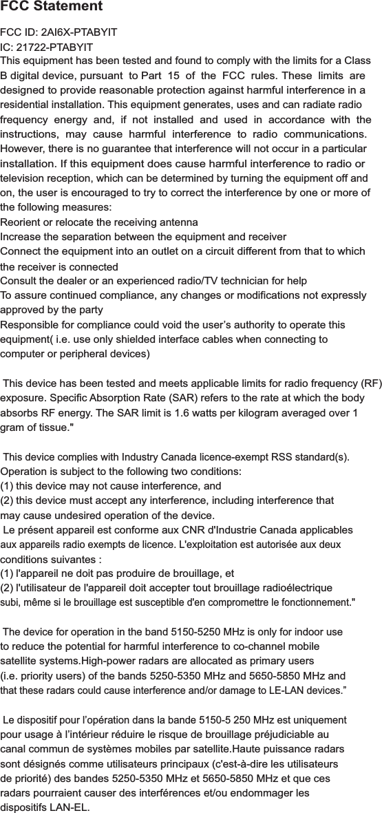 FCC StatementThis equipment has been tested and found to comply with the limits for a ClassB digital device, pursuant  to Part  15  of  the  FCC  rules. These  limits  aredesigned to provide reasonable protection against harmful interference in aresidential installation. This equipment generates, uses and can radiate radiofrequency  energy  and,  if  not  installed  and  used  in  accordance  with  the  instructions,  may  cause  harmful  interference  to  radio  communications.However, there is no guarantee that interference will not occur in a particularinstallation. If this equipment does cause harmful interference to radio ortelevision reception, which can be determined by turning the equipment off andon, the user is encouraged to try to correct the interference by one or more ofthe following measures:Reorient or relocate the receiving antennaIncrease the separation between the equipment and receiverConnect the equipment into an outlet on a circuit different from that to whichthe receiver is connectedConsult the dealer or an experienced radio/TV technician for helpTo assure continued compliance, any changes or modifications not expresslyapproved by the partyResponsible for compliance could void the user’s authority to operate thisequipment( i.e. use only shielded interface cables when connecting to computer or peripheral devices) This device has been tested and meets applicable limits for radio frequency (RF) FCC ID: 2AI6X-PTABYITIC: 21722-PTABYITexposure. Specific Absorption Rate (SAR) refers to the rate at which the body absorbs RF energy. The SAR limit is 1.6 watts per kilogram averaged over 1 gram of tissue.&quot; This device complies with Industry Canada licence-exempt RSS standard(s).Operation is subject to the following two conditions: (1) this device may not cause interference, and (2) this device must accept any interference, including interference that may cause undesired operation of the device. Le présent appareil est conforme aux CNR d&apos;Industrie Canada applicables aux appareils radio exempts de licence. L&apos;exploitation est autorisée aux deux (1) l&apos;appareil ne doit pas produire de brouillage, et (2) l&apos;utilisateur de l&apos;appareil doit accepter tout brouillage radioélectrique subi, même si le brouillage est susceptible d&apos;en compromettre le fonctionnement.&quot; The device for operation in the band 5150-5250 MHz is only for indoor use to reduce the potential for harmful interference to co-channel mobile satellite systems.High-power radars are allocated as primary users (i.e. priority users) of the bands 5250-5350 MHz and 5650-5850 MHz and that these radars could cause interference and/or damage to LE-LAN devices.” Le dispositif pour l’opération dans la bande 5150-5 250 MHz est uniquement pour usage à l’intérieur réduire le risque de brouillage préjudiciable au canal commun de systèmes mobiles par satellite.Haute puissance radars sont désignés comme utilisateurs principaux (c&apos;est-à-dire les utilisateurs de priorité) des bandes 5250-5350 MHz et 5650-5850 MHz et que ces radars pourraient causer des interférences et/ou endommager les dispositifs LAN-EL.conditions suivantes : 