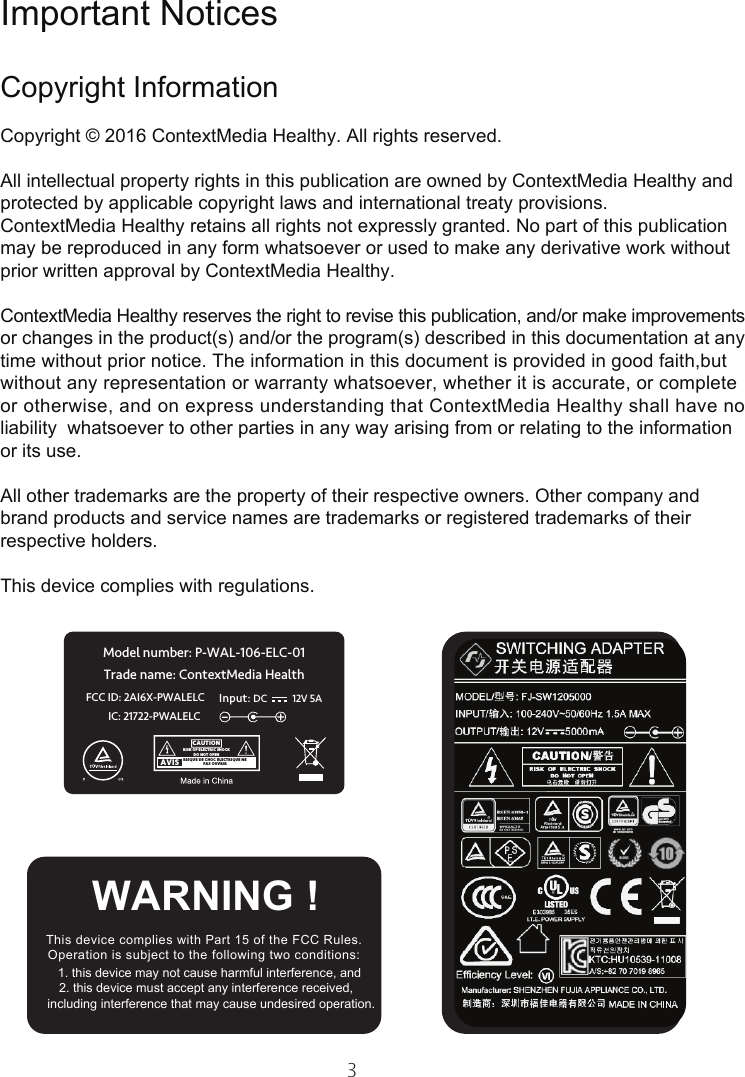 3Important NoticesCopyright InformationCopyright © 2016 ContextMedia Healthy. All rights reserved.All intellectual property rights in this publication are owned by ContextMedia Healthy and protected by applicable copyright laws and international treaty provisions.ContextMedia Healthy retains all rights not expressly granted. No part of this publication may be reproduced in any form whatsoever or used to make any derivative work without prior written approval by ContextMedia Healthy.ContextMedia Healthy reserves the right to revise this publication, and/or make improvementsor changes in the product(s) and/or the program(s) described in this documentation at any time without prior notice. The information in this document is provided in good faith,but   without any representation or warranty whatsoever, whether it is accurate, or complete or otherwise, and on express understanding that ContextMedia Healthy shall have no liability  whatsoever to other parties in any way arising from or relating to the information  or its use.All other trademarks are the property of their respective owners. Other company and brand products and service names are trademarks or registered trademarks of their respective holders.This device complies with regulations.This device complies with Part 15 of the FCC Rules.Operation is subject to the following two conditions:   1. this device may not cause harmful interference, and  2. this device must accept any interference received,      including interference that may cause undesired operation.  WARNING ! Model number: P-WAL-106-ELC-01Trade name: ContextMedia HealthFCC ID: 2AI6X-PWALELC Input:12V 5A DCIC: 21722-PWALELC RISQUE DE CHOC ELECTRIQUE NEPAS OUVRIRRISK OF ELECTRIC SHOCKDO NOT OPENAVISCAUTION