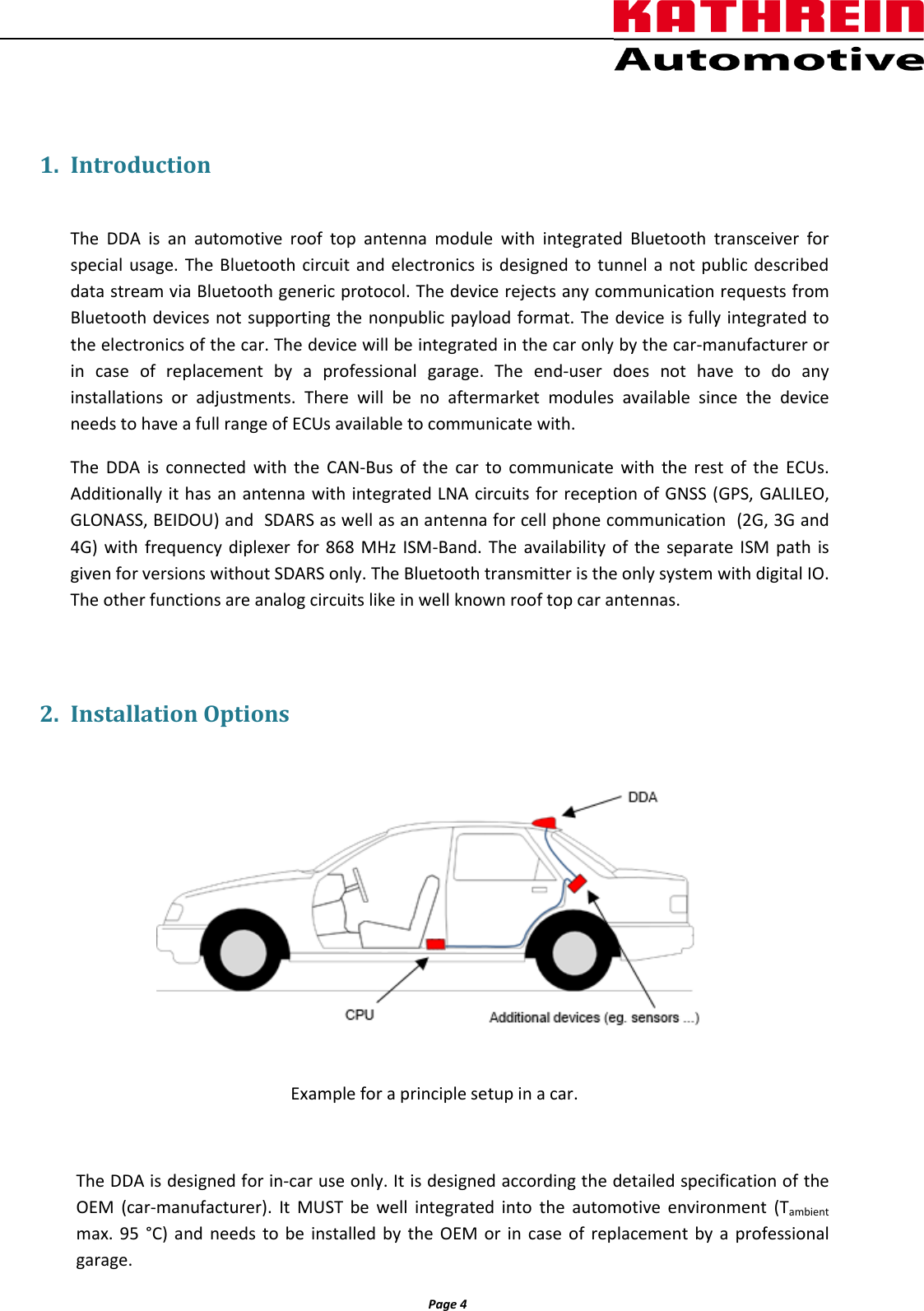                  Page 4                 1. Introduction  The  DDA  is  an  automotive  roof  top  antenna  module  with  integrated  Bluetooth  transceiver  for special usage. The Bluetooth circuit and electronics is designed to tunnel a not public described data stream via Bluetooth generic protocol. The device rejects any communication requests from  Bluetooth devices not supporting the nonpublic payload format. The device is fully integrated to the electronics of the car. The device will be integrated in the car only by the car-manufacturer or in  case  of  replacement  by  a  professional  garage.  The  end-user  does  not  have  to  do  any installations  or  adjustments.  There  will  be  no  aftermarket  modules  available  since  the  device needs to have a full range of ECUs available to communicate with. The  DDA  is  connected  with  the  CAN-Bus  of  the  car  to  communicate  with  the rest  of  the  ECUs. Additionally it has an antenna with integrated LNA circuits for reception of GNSS (GPS, GALILEO, GLONASS, BEIDOU) and  SDARS as well as an antenna for cell phone communication  (2G, 3G and 4G) with  frequency diplexer for 868 MHz  ISM-Band. The  availability of  the  separate  ISM  path  is given for versions without SDARS only. The Bluetooth transmitter is the only system with digital IO. The other functions are analog circuits like in well known roof top car antennas.  2. Installation Options   Example for a principle setup in a car.  The DDA is designed for in-car use only. It is designed according the detailed specification of the OEM  (car-manufacturer). It  MUST  be  well integrated  into  the  automotive  environment  (Tambient max.  95  °C) and  needs  to be installed  by  the OEM or  in  case of  replacement by  a  professional garage.    